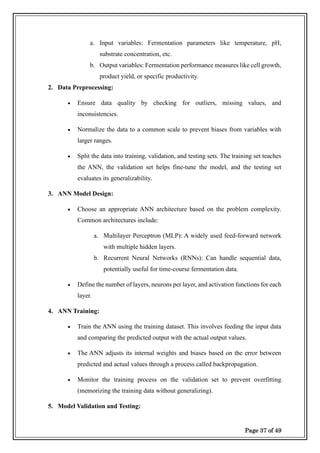 Page 37 of 49
a. Input variables: Fermentation parameters like temperature, pH,
substrate concentration, etc.
b. Output variables: Fermentation performance measures like cell growth,
product yield, or specific productivity.
2. Data Preprocessing:
• Ensure data quality by checking for outliers, missing values, and
inconsistencies.
• Normalize the data to a common scale to prevent biases from variables with
larger ranges.
• Split the data into training, validation, and testing sets. The training set teaches
the ANN, the validation set helps fine-tune the model, and the testing set
evaluates its generalizability.
3. ANN Model Design:
• Choose an appropriate ANN architecture based on the problem complexity.
Common architectures include:
a. Multilayer Perceptron (MLP): A widely used feed-forward network
with multiple hidden layers.
b. Recurrent Neural Networks (RNNs): Can handle sequential data,
potentially useful for time-course fermentation data.
• Define the number of layers, neurons per layer, and activation functions for each
layer.
4. ANN Training:
• Train the ANN using the training dataset. This involves feeding the input data
and comparing the predicted output with the actual output values.
• The ANN adjusts its internal weights and biases based on the error between
predicted and actual values through a process called backpropagation.
• Monitor the training process on the validation set to prevent overfitting
(memorizing the training data without generalizing).
5. Model Validation and Testing:
 