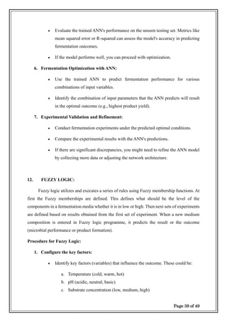 Page 38 of 49
• Evaluate the trained ANN's performance on the unseen testing set. Metrics like
mean squared error or R-squared can assess the model's accuracy in predicting
fermentation outcomes.
• If the model performs well, you can proceed with optimization.
6. Fermentation Optimization with ANN:
• Use the trained ANN to predict fermentation performance for various
combinations of input variables.
• Identify the combination of input parameters that the ANN predicts will result
in the optimal outcome (e.g., highest product yield).
7. Experimental Validation and Refinement:
• Conduct fermentation experiments under the predicted optimal conditions.
• Compare the experimental results with the ANN's predictions.
• If there are significant discrepancies, you might need to refine the ANN model
by collecting more data or adjusting the network architecture.
12. FUZZY LOGIC:
Fuzzy logic utilizes and executes a series of rules using Fuzzy membership functions. At
first the Fuzzy memberships are defined. This defines what should be the level of the
components in a fermentation media whether it is in low or high. Then next sets of experiments
are defined based on results obtained from the first set of experiment. When a new medium
composition is entered in Fuzzy logic programme, it predicts the result or the outcome
(microbial performance or product formation).
Procedure for Fuzzy Logic:
1. Configure the key factors:
• Identify key factors (variables) that influence the outcome. These could be:
a. Temperature (cold, warm, hot)
b. pH (acidic, neutral, basic)
c. Substrate concentration (low, medium, high)
 