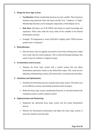 Page 39 of 49
2. Design the fuzzy logic system:
• Fuzzification: Define membership functions for each variable. These functions
translate crisp numerical values into fuzzy sets like "low," "medium," or "high."
Membership functions can be triangular, trapezoidal, or bell-shaped curves.
• Rule Base: Develop a set of IF-THEN rules based on expert knowledge and
experience. These rules relate the fuzzy states of the variables to the desired
fermentation outcome.
• Example: "IF temperature is 'warm' AND pH is 'slightly acidic' THEN increase
aeration rate is 'moderate'."
3. Defuzzification:
• Once the fuzzy rules are applied, you need to convert the resulting fuzzy output
into a crisp value for control purposes. This is achieved through techniques like
center of gravity method or weighted average.
4. Fermentation control system:
• Integrate the fuzzy logic system with a control system that can adjust
fermentation parameters based on the defuzzified output. This could involve
adjusting cooling/heating systems, pH control units, or aeration rate controllers.
5. Simulation and Optimization:
• Simulate the fermentation process using the fuzzy logic system. This allows you
to test different scenarios and identify potential control strategies.
• Refine the fuzzy logic system, membership functions, or rule base based on the
simulation results to achieve optimal control.
6. Implementation and Monitoring:
• Implement the optimized fuzzy logic system into the actual fermentation
process.
• Monitor the fermentation performance and adjust the fuzzy logic system, if
necessary, based on real-time data.
 