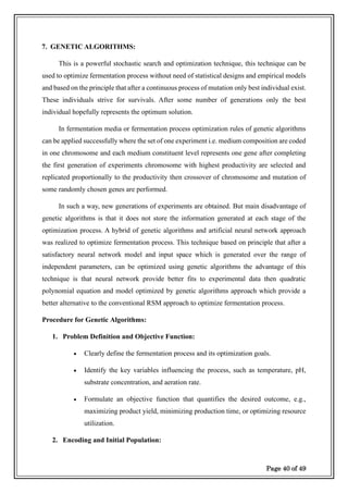 Page 40 of 49
7. GENETIC ALGORITHMS:
This is a powerful stochastic search and optimization technique, this technique can be
used to optimize fermentation process without need of statistical designs and empirical models
and based on the principle that after a continuous process of mutation only best individual exist.
These individuals strive for survivals. After some number of generations only the best
individual hopefully represents the optimum solution.
In fermentation media or fermentation process optimization rules of genetic algorithms
can be applied successfully where the set of one experiment i.e. medium composition are coded
in one chromosome and each medium constituent level represents one gene after completing
the first generation of experiments chromosome with highest productivity are selected and
replicated proportionally to the productivity then crossover of chromosome and mutation of
some randomly chosen genes are performed.
In such a way, new generations of experiments are obtained. But main disadvantage of
genetic algorithms is that it does not store the information generated at each stage of the
optimization process. A hybrid of genetic algorithms and artificial neural network approach
was realized to optimize fermentation process. This technique based on principle that after a
satisfactory neural network model and input space which is generated over the range of
independent parameters, can be optimized using genetic algorithms the advantage of this
technique is that neural network provide better fits to experimental data then quadratic
polynomial equation and model optimized by genetic algorithms approach which provide a
better alternative to the conventional RSM approach to optimize fermentation process.
Procedure for Genetic Algorithms:
1. Problem Definition and Objective Function:
• Clearly define the fermentation process and its optimization goals.
• Identify the key variables influencing the process, such as temperature, pH,
substrate concentration, and aeration rate.
• Formulate an objective function that quantifies the desired outcome, e.g.,
maximizing product yield, minimizing production time, or optimizing resource
utilization.
2. Encoding and Initial Population:
 