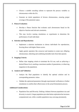 Page 41 of 49
• Choose a suitable encoding scheme to represent the process variables as
chromosomes within the GA.
• Generate an initial population of diverse chromosomes, ensuring proper
coverage of the parameter space.
3. Fitness Evaluation:
• Develop a fitness function that evaluates each chromosome based on the
objective function and relevant constraints.
• This may involve running simulations or experiments to determine the
performance of each individual.
4. Selection and Reproduction:
• Implement a selection mechanism to choose individuals for reproduction,
favoring those with higher fitness scores.
• Apply genetic operators like crossover and mutation to create new offspring
chromosomes, inheriting and combining desirable traits from their parents.
5. Stopping Criteria:
• Define clear stopping criteria to terminate the GA run, such as achieving a
desired fitness level, reaching a maximum number of generations, or observing
stagnation in the population.
6. Analysis and Validation:
• Analyze the final population to identify the optimal solution and its
corresponding parameter values.
• Validate the optimized parameters through experimental verification or further
simulations to confirm their effectiveness in the actual fermentation process.
Additional Considerations:
• Population Size and Diversity: Striking a balance between population size and
diversity is crucial.A larger population provides better exploration but increases
computational cost, while a smaller population may converge prematurely.
 