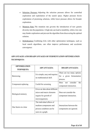 Page 42 of 49
• Selection Pressure: Adjusting the selection pressure allows for controlled
exploration and exploitation of the search space. Higher pressure favors
exploitation of promising solutions, while lower pressure allows for broader
exploration.
• Mutation Rate: The mutation rate governs the introduction of new genetic
diversity into the population. A high rate can lead to instability, while a low rate
may hinder exploration and prevent the algorithm from discovering the optimal
solution.
• Hybridization: Combining GAs with other optimization techniques, such as
local search algorithms, can often improve performance and accelerate
convergence.
ADVANTAGES AND DISADVANTAGES OF FERMENTATION OPTIMIZATION
TECHNIQUES:
OPTIMIZATION
TEHNIQUES:
ADVANTAGES: DISADVANTAGES:
Borrowing
It is simple, easy and requires
no mathematical skill.
There are too many options
for a given fermentation
process.
Component replacing Useful for screening
Does not consider the
component interaction.
Biological mimicry
Gives an idea about different
micro and macro elements
require for growth of
microorganisms.
Does not consider the
component interaction.
One factor at a time
The individual effects of
medium components and
process condition can be
seen on a graph.
Interactions between the
components are ignored.
 