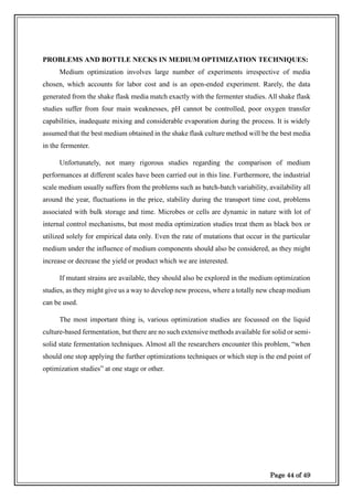 Page 44 of 49
PROBLEMS AND BOTTLE NECKS IN MEDIUM OPTIMIZATION TECHNIQUES:
Medium optimization involves large number of experiments irrespective of media
chosen, which accounts for labor cost and is an open-ended experiment. Rarely, the data
generated from the shake flask media match exactly with the fermenter studies. All shake flask
studies suffer from four main weaknesses, pH cannot be controlled, poor oxygen transfer
capabilities, inadequate mixing and considerable evaporation during the process. It is widely
assumed that the best medium obtained in the shake flask culture method will be the best media
in the fermenter.
Unfortunately, not many rigorous studies regarding the comparison of medium
performances at different scales have been carried out in this line. Furthermore, the industrial
scale medium usually suffers from the problems such as batch-batch variability, availability all
around the year, fluctuations in the price, stability during the transport time cost, problems
associated with bulk storage and time. Microbes or cells are dynamic in nature with lot of
internal control mechanisms, but most media optimization studies treat them as black box or
utilized solely for empirical data only. Even the rate of mutations that occur in the particular
medium under the influence of medium components should also be considered, as they might
increase or decrease the yield or product which we are interested.
If mutant strains are available, they should also be explored in the medium optimization
studies, as they might give us a way to develop new process, where a totally new cheap medium
can be used.
The most important thing is, various optimization studies are focussed on the liquid
culture-based fermentation, but there are no such extensive methods available for solid or semi-
solid state fermentation techniques. Almost all the researchers encounter this problem, “when
should one stop applying the further optimizations techniques or which step is the end point of
optimization studies” at one stage or other.
 