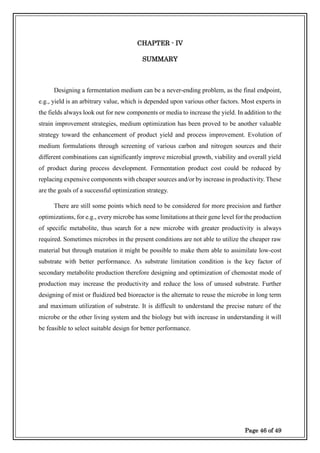 Page 46 of 49
CHAPTER - IV
SUMMARY
Designing a fermentation medium can be a never-ending problem, as the final endpoint,
e.g., yield is an arbitrary value, which is depended upon various other factors. Most experts in
the fields always look out for new components or media to increase the yield. In addition to the
strain improvement strategies, medium optimization has been proved to be another valuable
strategy toward the enhancement of product yield and process improvement. Evolution of
medium formulations through screening of various carbon and nitrogen sources and their
different combinations can significantly improve microbial growth, viability and overall yield
of product during process development. Fermentation product cost could be reduced by
replacing expensive components with cheaper sources and/or by increase in productivity. These
are the goals of a successful optimization strategy.
There are still some points which need to be considered for more precision and further
optimizations, for e.g., every microbe has some limitations at their gene level for the production
of specific metabolite, thus search for a new microbe with greater productivity is always
required. Sometimes microbes in the present conditions are not able to utilize the cheaper raw
material but through mutation it might be possible to make them able to assimilate low-cost
substrate with better performance. As substrate limitation condition is the key factor of
secondary metabolite production therefore designing and optimization of chemostat mode of
production may increase the productivity and reduce the loss of unused substrate. Further
designing of mist or fluidized bed bioreactor is the alternate to reuse the microbe in long term
and maximum utilization of substrate. It is difficult to understand the precise nature of the
microbe or the other living system and the biology but with increase in understanding it will
be feasible to select suitable design for better performance.
 