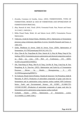 Page 48 of 49
REFERENCES:
1. (Ezemba, Constance & Ezemba, Arinze. (2022). FERMENTATION, TYPES OF
FERMENTERS, DESIGN & USES OF FERMENTERS AND OPTIMZATION OF
FERMENTATION PROCESS).
2. (Ray, Ramesh & Joshi, Vinod. (2014). Fermented Foods: Past, Present and Future.
10.13140/2.1.1849.8241.)
3. Bibhu Prasad Panda, Mohd. Ali and Saleem Javed. (2007). Fermentation Process
Optimization.
4. (Adeyemo, Josiah & Enitan-Folami, Abimbola. (2011). Optimization of fermentation
processes using evolutionary algorithms-A review. Scientific Research and Essays. 6.
1464-1472.
5. (Zafar, Muddassar & Anwar, Zahid & Anwar, Fizza. (2020). Optimization of
fermentation. 10.17582/journal.pujz/2019.34.2.165.173.)
6. (Zou, Chun & Xu, Yong-Quan & Chen, Jianxin & Li, Ruyi & Wang, Fang & Yin,
Junfeng. (2021). Fermentation process optimization and chemical composition analysis
on black tea wine. E3S Web of Conferences. 233. 02052.
10.1051/e3sconf/202123302052.)
7. (Du, Yuan-Hang & Wang, Min-Yu & Yang, Lin-Hui & Tong, Ling-Ling & Guo,
Dongsheng & Ji, Xiao-Jun. (2022). Optimization and Scale-Up of Fermentation
Processes Driven by Models. Bioengineering. 9. 473.
10.3390/bioengineering9090473.)
8. Sri Andayani, Desak Gede & Risdian, Chandra & Saraswati, V & Primadona, Indah &
Mawarda, P. (2017). Production of antioxidant compounds of grape seed skin by
fermentation and its optimization using response surface method. IOP Conference
Series: Earth and Environmental Science. 60. 012007. 10.1088/1755-
1315/60/1/012007. (Production of antioxidant compounds of grape seed skin by
fermentation and its optimization using response surface method)
9. (Labadah, Edudzi. (2022). Optimization of fermentation system.
10.13140/RG.2.2.34885.32481.)
 
