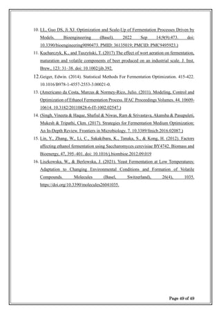 Page 49 of 49
10. LL, Guo DS, Ji XJ. Optimization and Scale-Up of Fermentation Processes Driven by
Models. Bioengineering (Basel). 2022 Sep 14;9(9):473. doi:
10.3390/bioengineering9090473. PMID: 36135019; PMCID: PMC9495923.)
11. Kucharczyk, K., and Tuszyński, T. (2017) The effect of wort aeration on fermentation,
maturation and volatile components of beer produced on an industrial scale. J. Inst.
Brew., 123: 31–38. doi: 10.1002/jib.392.
12.Geiger, Edwin. (2014). Statistical Methods For Fermentation Optimization. 415-422.
10.1016/B978-1-4557-2553-3.00021-0.
13. (Americano da Costa, Marcus & Normey-Rico, Julio. (2011). Modeling, Control and
Optimization of Ethanol Fermentation Process. IFAC Proceedings Volumes. 44. 10609-
10614. 10.3182/20110828-6-IT-1002.02547.)
14. (Singh, Vineeta & Haque, Shafiul & Niwas, Ram & Srivastava, Akansha & Pasupuleti,
Mukesh & Tripathi, Ckm. (2017). Strategies for Fermentation Medium Optimization:
An In-Depth Review. Frontiers in Microbiology. 7. 10.3389/fmicb.2016.02087.)
15. Lin, Y., Zhang, W., Li, C., Sakakibara, K., Tanaka, S., & Kong, H. (2012). Factors
affecting ethanol fermentation using Saccharomyces cerevisiae BY4742. Biomass and
Bioenergy, 47, 395–401. doi: 10.1016/j.biombioe.2012.09.019
16. Liszkowska, W., & Berlowska, J. (2021). Yeast Fermentation at Low Temperatures:
Adaptation to Changing Environmental Conditions and Formation of Volatile
Compounds. Molecules (Basel, Switzerland), 26(4), 1035.
https://doi.org/10.3390/molecules26041035.
 