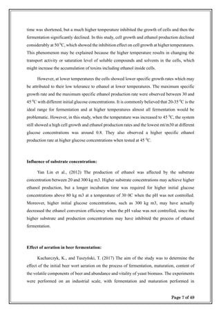 Page 7 of 49
time was shortened, but a much higher temperature inhibited the growth of cells and then the
fermentation significantly declined. In this study, cell growth and ethanol production declined
considerably at 50 0
C, which showed the inhibition effect on cell growth at higher temperatures.
This phenomenon may be explained because the higher temperature results in changing the
transport activity or saturation level of soluble compounds and solvents in the cells, which
might increase the accumulation of toxins including ethanol inside cells.
However, at lower temperatures the cells showed lower specific growth rates which may
be attributed to their low tolerance to ethanol at lower temperatures. The maximum specific
growth rate and the maximum specific ethanol production rate were observed between 30 and
45 0
C with different initial glucose concentrations. It is commonly believed that 20-35 0
C is the
ideal range for fermentation and at higher temperatures almost all fermentation would be
problematic. However, in this study, when the temperature was increased to 45 0
C, the system
still showed a high cell growth and ethanol production rates and the lowest mt/m30 at different
glucose concentrations was around 0.8. They also observed a higher specific ethanol
production rate at higher glucose concentrations when tested at 45 0
C.
Influence of substrate concentration:
Yan Lin et al., (2012) The production of ethanol was affected by the substrate
concentration between 20 and 300 kg m3. Higher substrate concentrations may achieve higher
ethanol production, but a longer incubation time was required for higher initial glucose
concentrations above 80 kg m3 at a temperature of 30 0C when the pH was not controlled.
Moreover, higher initial glucose concentrations, such as 300 kg m3, may have actually
decreased the ethanol conversion efficiency when the pH value was not controlled, since the
higher substrate and production concentrations may have inhibited the process of ethanol
fermentation.
Effect of aeration in beer fermentation:
Kucharczyk, K., and Tuszyński, T. (2017) The aim of the study was to determine the
effect of the initial beer wort aeration on the process of fermentation, maturation, content of
the volatile components of beer and abundance and vitality of yeast biomass. The experiments
were performed on an industrial scale, with fermentation and maturation performed in
 