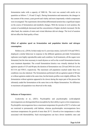 Page 8 of 49
fermentation tanks with a capacity of 3800 hL. The wort was aerated with sterile air in
quantities as follows: 7, 10 and 12 mg/L. During fermentation and maturation, the changes in
the content of the extract, yeast growth and vitality and more importantly volatile components
were investigated. The experiments showed that differentiated aeration has a significant impact
on the course of fermentation and metabolic changes. With the increase in wort aeration, the
content of acetaldehyde decreased and the concentration of higher alcohols increased. On the
other hand, the contents of esters and vicinal diketones did not change. The level of aeration
did not affect the final quality of beer.
Effect of agitation speed on fermentation and population kinetics and nitrogen
consumption:
Rollero et al., (2018). In their study two S. cerevisiae strains, Lalvin EC1118 and VIN13,
displayed a similar behaviour in response to the different agitations provided. Fermentation
replicates were highly reproducible under each condition. In all treatments, all the sugars were
fermented, but the time necessary to reach dryness as well as the overall fermentation kinetics
were treatment dependent. The overall fermentation kinetics was virtually identical for the
agitation speeds of 125 and 80 rpm; the duration of fermentation was 224 and 240 h for Lalvin
EC1118 and VIN13, respectively. The maximum cell population reached under these two
conditions was also identical. The fermentations performed with an agitation speed of 40 rpm
or without agitation ended at the same time, but the kinetic profiles were slightly different. The
fermentation without agitation appeared to be slower during the major part of the process but
ultimately ended the fermentation at the same time as the 40rpm fermentation. No difference
in maximum cell population was observed in this study.
Influence of Temperature:
Liszkowska et al., (2021). Psychrophilic and psychrotrophic (cold-adapted)
microorganisms are distinguished from mesophiles by their ability to grow at low temperatures.
Psychrophilic microorganisms have a maximum temperature for growth of 20 °C or below and
are restricted to permanently cold habitats, whereas psychrotrophic microorganisms have
maximum temperatures for growth of more than 20 °C. Growth at low temperatures is often
associated with thermolability. Such microorganisms can have slower metabolic rates and
 