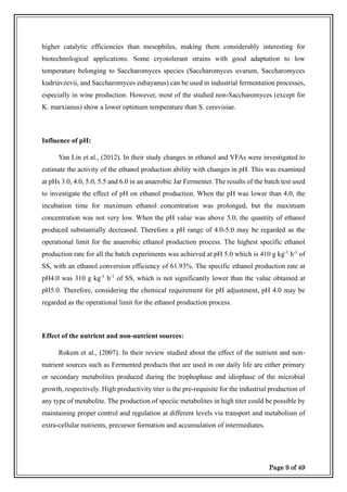 Page 9 of 49
higher catalytic efficiencies than mesophiles, making them considerably interesting for
biotechnological applications. Some cryotolerant strains with good adaptation to low
temperature belonging to Saccharomyces species (Saccharomyces uvarum, Saccharomyces
kudriavzevii, and Saccharomyces eubayanus) can be used in industrial fermentation processes,
especially in wine production. However, most of the studied non-Saccharomyces (except for
K. marxianus) show a lower optimum temperature than S. cerevisiae.
Influence of pH:
Yan Lin et al., (2012). In their study changes in ethanol and VFAs were investigated to
estimate the activity of the ethanol production ability with changes in pH. This was examined
at pHs 3.0, 4.0, 5.0, 5.5 and 6.0 in an anaerobic Jar Fermenter. The results of the batch test used
to investigate the effect of pH on ethanol production. When the pH was lower than 4.0, the
incubation time for maximum ethanol concentration was prolonged, but the maximum
concentration was not very low. When the pH value was above 5.0, the quantity of ethanol
produced substantially decreased. Therefore a pH range of 4.0-5.0 may be regarded as the
operational limit for the anaerobic ethanol production process. The highest specific ethanol
production rate for all the batch experiments was achieved at pH 5.0 which is 410 g kg-1
h-1
of
SS, with an ethanol conversion efficiency of 61.93%. The specific ethanol production rate at
pH4.0 was 310 g kg-1
h-1
of SS, which is not significantly lower than the value obtained at
pH5.0. Therefore, considering the chemical requirement for pH adjustment, pH 4.0 may be
regarded as the operational limit for the ethanol production process.
Effect of the nutrient and non-nutrient sources:
Rokem et al., (2007). In their review studied about the effect of the nutrient and non-
nutrient sources such as Fermented products that are used in our daily life are either primary
or secondary metabolites produced during the trophophase and idiophase of the microbial
growth, respectively. High productivity titer is the pre-requisite for the industrial production of
any type of metabolite. The production of speciic metabolites in high titer could be possible by
maintaining proper control and regulation at different levels via transport and metabolism of
extra-cellular nutrients, precursor formation and accumulation of intermediates.
 
