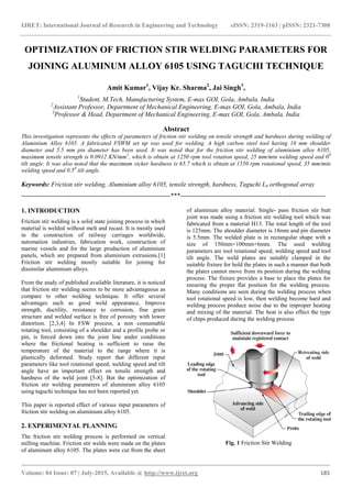 IJRET: International Journal of Research in Engineering and Technology eISSN: 2319-1163 | pISSN: 2321-7308
_______________________________________________________________________________________
Volume: 04 Issue: 07 | July-2015, Available @ http://www.ijret.org 185
OPTIMIZATION OF FRICTION STIR WELDING PARAMETERS FOR
JOINING ALUMINUM ALLOY 6105 USING TAGUCHI TECHNIQUE
Amit Kumar1
, Vijay Kr. Sharma2
, Jai Singh3
,
1
Student, M.Tech, Manufacturing System, E-max GOI, Gola, Ambala, India
2
Assistant Professor, Department of Mechanical Engineering, E-max GOI, Gola, Ambala, India
3
Professor & Head, Department of Mechanical Engineering, E-max GOI, Gola, Ambala, India
Abstract
This investigation represents the effects of parameters of friction stir welding on tensile strength and hardness during welding of
Aluminium Alloy 6105. A fabricated FSWM set up was used for welding. A high carbon steel tool having 18 mm shoulder
diameter and 5.5 mm pin diameter has been used. It was noted that for the friction stir welding of aluminium alloy 6105,
maximum tensile strength is 0.0912 KN/mm2
, which is obtain at 1250 rpm tool rotation speed, 25 mm/min welding speed and 00
tilt angle. It was also noted that the maximum vicker hardness is 65.7 which is obtain at 1550 rpm rotational speed, 35 mm/min
welding speed and 0.50
tilt angle.
Keywords: Friction stir welding, Aluminium alloy 6105, tensile strength, hardness, Taguchi L9 orthogonal array
---------------------------------------------------------------------***-------------------------------------------------------------------
1. INTRODUCTION
Friction stir welding is a solid state joining process in which
material is welded without melt and recast. It is mostly used
in the construction of railway carriages worldwide,
automation industries, fabrication work, construction of
marine vessels and for the large production of aluminium
panels, which are prepared from aluminium extrusions.[1]
Friction stir welding mostly suitable for joining for
dissimilar aluminium alloys.
From the study of published available literature, it is noticed
that friction stir welding seems to be more advantageous as
compare to other welding technique. It offer several
advantages such as good weld appearance, Improve
strength, ductility, resistance to corrosion, fine grain
structure and welded surface is free of porosity with lower
distortion. [2,3,4] In FSW process, a non consumable
rotating tool, consisting of a shoulder and a profile probe or
pin, is forced down into the joint line under conditions
where the frictional heating is sufficient to raise the
temperature of the material to the range where it is
plastically deformed. Study report that different input
parameters like tool rotational speed, welding speed and tilt
angle have an important effect on tensile strength and
hardness of the weld joint [5-8]. But the optimization of
friction stir welding parameters of aluminium alloy 6105
using taguchi technique has not been reported yet.
This paper is reported effect of various input parameters of
friction stir welding on aluminium alloy 6105.
2. EXPERIMENTAL PLANNING
The friction stir welding process is performed on vertical
milling machine. Friction stir welds were made on the plates
of aluminum alloy 6105. The plates were cut from the sheet
of aluminum alloy material. Single- pass friction stir butt
joint was made using a friction stir welding tool which was
fabricated from a material H13. The total length of the tool
is 125mm. The shoulder diameter is 18mm and pin diameter
is 5.5mm. The welded plate is in rectangular shape with a
size of 150mm×100mm×6mm. The used welding
parameters are tool rotational speed, welding speed and tool
tilt angle. The weld plates are suitably clamped in the
suitable fixture for hold the plates in such a manner that both
the plates cannot move from its position during the welding
process. The fixture provides a base to place the plates for
ensuring the proper flat position for the welding process.
Many conditions are seen during the welding process when
tool rotational speed is low, then welding become hard and
welding process produce noise due to the improper heating
and mixing of the material. The heat is also effect the type
of chips produced during the welding process
Fig. 1 Friction Stir Welding
 