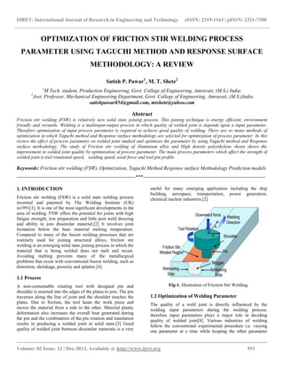 IJRET: International Journal of Research in Engineering and Technology eISSN: 2319-1163 | pISSN: 2321-7308
__________________________________________________________________________________________
Volume: 02 Issue: 12 | Dec-2013, Available @ http://www.ijret.org 551
OPTIMIZATION OF FRICTION STIR WELDING PROCESS
PARAMETER USING TAGUCHI METHOD AND RESPONSE SURFACE
METHODOLOGY: A REVIEW
Satish P. Pawar1
, M. T. Shete2
1
M.Tech. student, Production Engineering, Govt. College of Engineering, Amravati, (M.S.) India.
2
Asst. Professor, Mechanical Engineering Department, Govt. College of Engineering, Amravati, (M.S.)India
satishpawar854@gmail.com, mtshete@yahoo.com
Abstract
Friction stir welding (FSW) is relatively new solid state joining process. This joining technique is energy efficient, environment
friendly and versatile. Welding is a multiinput-output process in which quality of welded joint is depends upon a input parameter.
Therefore optimization of input process parameter is required to achieve good quality of welding. There are so many methods of
optimization in which Taguchi method and Response surface methodology are selected for optimization of process parameter. In this
review the effect of process parameter on welded joint studied and optimizes the parameter by using Taguchi method and Response
surface methodology. The study of Friction stir welding of Aluminium alloy and High density polyethylene sheets shows the
improvement in welded joint quality by optimization of process parameter. The main process parameters which affect the strength of
welded joint is tool rotational speed, welding speed, axial force and tool pin profile.
Keywords: Friction stir welding (FSW), Optimization, Taguchi Method Response surface Methodology Prediction models
----------------------------------------------------------------------***------------------------------------------------------------------------
1. INTRODUCTION
Friction stir welding (FSW) is a solid state welding process
invented and patented by The Welding Institute (UK)
in1991[1]. It is one of the most significant developments in the
area of welding. FSW offers the potential for joints with high
fatigue strength; low preparation and little post weld dressing
and ability to join dissimilar material.[2] It involves joint
formation below the base material melting temperature.
Compared to many of the fusion welding processes that are
routinely used for joining structural alloys, friction stir
welding is an emerging solid state joining process in which the
material that is being welded does not melt and recast.
Avoiding melting prevents many of the metallurgical
problems that occur with conventional fusion welding, such as
distortion, shrinkage, porosity and splatter.[4].
1.1 Process
A non-consumable rotating tool with designed pin and
shoulder is inserted into the edges of the plates to join. The pin
traverses along the line of joint and the shoulder touches the
plates. Due to friction, the tool heats the work piece and
moves the material from a side to the other. Material plastic
deformation also increases the overall heat generated during
the pin and the combination of the pin rotation and translation
results in producing a welded joint in solid state.[3] Good
quality of welded joint between dissimilar materials is a very
useful for many emerging application including the ship
building, aerospace, transportation, power generation,
chemical nuclear industries.[2]
Fig-1. Illustration of Friction Stir Welding.
1.2 Optimization of Welding Parameter
The quality of a weld joint is directly influenced by the
welding input parameters during the welding process;
therefore input parameters plays a major role in deciding
quality of welded joint[8]. Various industries of welding
follow the conventional experimental procedure i.e. varying
one parameter at a time while keeping the other parameter
 
