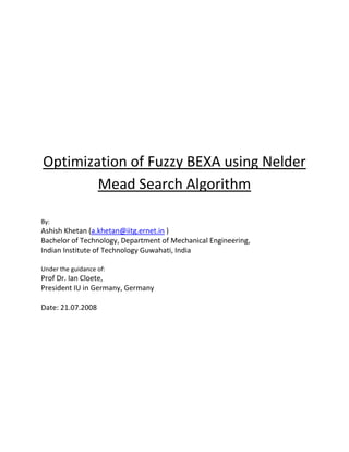 Optimization of Fuzzy BEXA using Nelder Mead Search Algorithm By:  Ashish Khetan (a.khetan@iitg.ernet.in ) Bachelor of Technology, Department of Mechanical Engineering,  Indian Institute of Technology Guwahati, India    Under the guidance of:  Prof Dr. Ian Cloete, President IU in Germany, Germany  Date: 21.07.2008 INTRODUCTION Fuzzy BEXA is a machine learning algorithm, which through some iterative process classifies a given data set and then generates rules for a given class attribute. The core algorithm of Fuzzy BEXA runs over a fuzzy attribute relation file format (farff) but it also incorporates an algorithm which is able to convert a given attribute relation file format (arff) into farff. While it converts arff into farff it uses some parameters, values of which are based on expert’s knowledge. While it generates rules using some iterative process again it uses some expert knowledge based parameters like α cut for attributes and class attribute.  One of the criteria to estimate the performance of Fuzzy BEXA is the percentage accuracy of instances classification from the rules generated. The percentage accuracy as an objective function depends upon these expert knowledge based parameters.  Nelder Mead search algorithm can be used for finding the optimum values of these parameters for which the value of objective function is maximum. The algorithm does not use the use of concept of derivative to find the maximum/minimum. This property of algorithm makes it suitable for the optimization of parameters in Fuzzy BEXA to obtain the maximum percentage accuracy of classification.    Literature review As a part of literature review, some of the basic concepts of fuzzy set theory, arff and farff, are explained with the help of “fuzzy set covering as a new paradigm for the induction of fuzzy classification rules”, Jacobus van Zyl. A brief description of Nelder Mead search algorithm is also provided. Basic Fuzzy Set Theory  Let U be a given universal set. Generally, a set A, A ∈ U, is defined using one of three methods: listing each element in the set, e.g. A = {a, b, c}, using a proposition to describe a property that must be satisfied by all the members of the set, e.g. A = {x|x ∈ Z, 0 < x < 10}, or using a function, usually called the characteristic function, that declares which elements are members of the set, μA (u) =   1, for u ∈ A            =    0, for u not belonging to A where u ∈ U. Fuzzy sets are a generalization of crisp sets, and are defined using the functional method, where the characteristic function is defined as μA (u) : U → [0, 1]  The degree to which an element u, u ∈ U, belongs to the fuzzy set A is described in terms of the membership function μA (u). This degree of membership expresses the certainty or ambiguity that u belongs to A, with μA (u) = 1 meaning absolute certainty that u ∈ A, and μA (u) = 0 absolute certainty that u does not belong to A. Crisp sets are special cases of fuzzy sets, since for a crisp set, μA  (u) : U → {0, 1}, i.e. the membership function is either 1 or 0, and elements can either belong to a set or not with absolute certainty.  Membership Function Attributes are usually of two types:  Nominal: which takes a finite set of unordered values (e.g. attribute outlook takes the values sunny, cloudy, and rainy).  Real: which take values from a linearly ordered range (e.g. temperature). For real attributes the fuzzy membership function maps the linear domain to membership degrees on the scale [0, 1]. The figure below shows how temperature values are mapped onto membership degrees for the term set of temp, defining the membership functions μcold, μmild and μhot.                   Linguistic variables with an unordered input domain, for example outlook (sunny, cloudy, rainy) have no associated mapping from a linear domain to membership degrees. In this case the membership function just describes the ambiguity that an instance belongs to a certain term. Attribute relation file format When the data set is in the crisp format, it can be written in attribute relation file format (arff). It can be well understood using an example crisp data set. Table 1: A crisp data set (arff)   @relation sport @attribute outlook {sunny, cloudy, rainy} @attribute temp real @attribute humidity {humid, normal} @attribute wind real @attribute activity {volleyball, swimming, weights} @data sunny, 30, humid, 26, swimming ;1 sunny, 26,normal, 5, volleyball ;2 cloudy, 28, normal, 12, swimming ;3 cloudy, 23, normal, 14, volleyball ;4 rainy, 28, normal, 20,weights ;5 cloudy, 13, humid, 24, weights ;6 rainy, 10, normal, 10, weights ;7 cloudy, 12, normal, 14, volleyball ;8 sunny, 33, humid, 22, swimming ;9 sunny, 13, normal, 33, weights ;10 sunny, 31, humid, 0, swimming ;11 An example of a Vl1 (Variable Valued logic system 1) concept description: IF antecedent THEN consequent:  ([outlook = sunny ∨ cloudy] ∧ [temp = 13]) ∨ ([humidity = normal] ∧ [temp = 28]) →  weights ∧: Symbol of conjunction; two expressions must be true simultaneously.    ∨: Symbol of disjunction; either of the two expressions must be true.  A set of values of each attributes is called an instance. Instances classified correctly under a given rule are called positive instances otherwise negative. When concept descriptions for a particular class attribute, suppose weights, are written all together it forms the rule for that particular class attribute.      Fuzzy attribute relation file format When the same (Table 1) kind of data is in fuzzy format it can be written in fuzzy attribute relation file format. It can be well understood using an example data set.  Table 2: A fuzzy data set (farff) @relation sport @attribute outlook {sunny, cloudy, rainy} @attribute temp {hot, mild, cold} @attribute humidity {humid, normal} @attribute wind {windy, calm} @attribute activity {volleyball, swimming, weights} @data (.9 .1 .0), (1. .0 .0), (.8 .2), (.4 .6), (.0 .8 .2) ;1 (.8 .2 .0), (.6 .4 .0), (.0 1.), (.4 .6), (1. .7 .2) ;2 (.0 .7 .3), (.8 .2 .0), (.1 .9), (.2 .8), (.3 .6 .1) ;3 (.2 .7 .1), (.3 .7 .0), (.2 .8), (.3 .7), (.9 .1 .0) ;4 (.0 .1 .9), (.7 .3 .0), (.5 .5), (.5 .5), (.0 .0 1.) ;5 (.0 .7 .3), (.0 .3 .7), (.7 .3), (.4 .6), (.2 .0 .8) ;6 (.0 .3 .7), (.0 .0 1.), (.0 1.), (.1 .9), (.0 .0 1.) ;7 (.0 1. .0), (.0 .2 .8), (.2 .8), (.0 1.), (.7 .0 .3) ;8 (1. .0 .0), (1. .0 .0), (.6 .4), (.7 .3), (.2 .8 .0) ;9 (.9 .1 .0), (.0 .3 .7), (.0 1.), (.9 .1), (.0 .3 .7) ;10 (.7 .3 .0), (1. .0 .0), (1. .0), (.2 .8), (.4 .7 .0) ;11 (.2 .6 .2), (.0 1. .0), (.3 .7), (.3 .7), (.7 .2 .1) ;12 (.9 .1 .0), (.2 .8 .0), (.1 .9), (1. .0), (.0 .0 1.) ;13 (.0 .9 .1), (.0 .9 .1), (.1 .9), (.7 .3), (.0 .0 1.) ;14 (.0 .0 1.), (.0 .0 1.), (1. .0), (.8 .2), (.0 .0 1.) ;15 (1. .0 .0), (.5 .5 .0), (.0 1.), (.0 1.), (.8 .6 .0) ;16 Rules generated by Fuzzy BEXA over farff data set are of the same format “IF antecedent THEN consequent” where the antecedent is a conjunction in Fuzzy AL, and the concept is a linguistic term from the set of class variables.  For example consider the rule  IF [sunny, cloudy][mild]@0.7 THEN weights@0.8  The number following the antecedent is the value of αa, the antecedent threshold, and the number following the consequent is the value of αc, the concept threshold. The threshold values decide whether the membership of that particular attribute is true or not. Let us take an example to understand αa and αc..  Let the concept be activity.volleyball and the conjunction c = [sunny][normal]. Let αc = αa = 0.8, then XT(c) (training set which depends upon αa ) = {2, 10, 13, 16}, P (positive instances which depends upon αc)  = {2, 4, 16}, XP (c) (positive instances out of training set which satisfies both αc and αa)= {2, 16}, N = T − P, and XN(c) = XT (c) – XP (c) = {10, 13}, where we list the instances by their instance numbers in the table. Nelder Mead search algorithm  It is a numerical method for minimizing an objective function in a multi dimensional space. In other words, the algorithm gives the optimum value of parameters involved in a system while minimizing or maximizing the objective function. The most important property of the algorithm is that it does not use the concept of derivative while most other algorithms of this class do use the concept.  To find the set of optimum values of the parameters, the algorithm starts with a set of random initial values and generates an initial simplex of certain size with N+1points in an N dimensional space to optimize the N parameters for a given objective function. The algorithm converges with the simplex becoming smaller and smaller while approaching towards the optimum point.  The algorithm works iteratively while the initial simplex changes its shape and size and moves towards the optimum point. At each step of iteration, it sorts vertices of simplex in order of the value of the objective function at that point. Then it replaces the worst point with a point reflected through the centroid of the remaining N points. If this point is better than the best current point, then it tries to stretch out/in along this line. If this new point is not much better than the previous point, then it is steeping across a valley, so it shrinks the simplex towards the best point. Sometimes it gets stuck in a rut, and then the algorithm restarts from the new initial random point. The algorithm can only find the local minimum depending upon the position and size of the initial simplex with which it starts.  Approach While the Fuzzy BEXA generates rules from a given data set for a particular class attribute, it uses some of the expert knowledge based parameters. Whenever there are some expert knowledge based parameters in a system, upon which the performance of the system depends, Nelder Mead search algorithm can always be used to optimize the values of parameters to obtain the best performance.   In my studies I found that there are mainly two places in the Fuzzy BEXA where the expert knowledge based parameters come into picture. First, when the arff file is converted into farff and the second when it presumes some value for the threshold cut parameters αa (for attributes) and αc (for class attribute). While the Fuzzy BEXA converts arff file into farff, first using expert’s knowledge it decides how many linguistic variables should be created for each real valued attribute. The number of linguistic variables for each real valued attribute is the first parameter which can be optimized. In the Fuzzy BEXA it is usually taken as three or five depending upon the range of data and apparent number of clusters in the data, values of the attribute across all the instances.  Then it comes to the second stage when the shape of the membership function is decided using expert’s knowledge. It can be a continuously smooth function or a piecewise linear function. The membership function can be different for different attributes. Fuzzy BEXA takes a piecewise linear bell shape function for all the real valued attributes. The shape of the membership function is a parameter with discrete values which can be optimized at the second stage.    A piecewise linear bell shape function approximation. Referring to the above figure the points of discontinuity in the piecewise linear bell shape function used in the Fuzzy BEXA are the parameters at the third stage which can also be optimized.  The algorithm used in the Fuzzy BEXA for the generation of membership function Referring to the algorithm above, the values 0.25 and 0.125, decide the point of discontinuity on the horizontal axis and the value 0.8 decides the same on the vertical axis for the membership function. These three values are three parameters which can also be optimized.   Any change in the value of parameters at the above mentioned three stages, causes changes in the definition of membership function for the attribute and hence the farff file generated from the arff file is changed. It ultimately leads into the generation of different rules as the data set (farff file) itself is changed and hence the accuracy of classification of instances changes. The threshold cut parameters αa (for attributes) and αc (for class attribute) are the parameters which come into picture while the rules are generated from a given farff file. If the values of these parameters are changed it also leads into the change in the accuracy of classification of instances.    Implementation in JAVA As already explained Nelder Mead search algorithm works over an N+1 points simplex in an N dimensional space, the dimensions of which are the N parameters to be optimized to obtain the maximum or minimum value of the objective function which depends upon those parameters.  All parameters in a system can be optimized together at a time or one by one while optimizing only similar parameters at a time. Similar parameters mean, referring to the above mentioned parameters, (αa and αc) and (0.25, 0.125 and 0.8) which decides the points of discontinuity in the piecewise linear function. A piece of JAVA code is developed to optimize the two parameters (αa and αc) involved in the Fuzzy BEXA taking percentage accuracy of instances classification as the objective function. The algorithm of the code is explained below. ,[object Object]