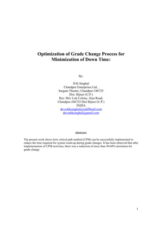 Optimization of Grade Change Process for
                Minimization of Down Time:


                                              By:

                                       D K Singhal
                                 Chandpur Enterprises Ltd.,
                            Sargam Theatre, Chandpur-246725
                                    Dist. Bijnor (U.P.)
                             Res: Shiv Lok Colony, Siau Road,
                            Chandpur-246725 Dist Bijnor (U.P.)
                                          INDIA
                              deveshksinghal@rediffmail.com
                                deveshksinghal@gmail.com




                                           Abstract:

The present work shows how critical path method (CPM) can be successfully implemented to
reduce the time required for system wash-up during grade changes. It has been observed that after
implementation of CPM activities, there was a reduction of more than 50-60% downtime for
grade change.




                                                                                               1
 