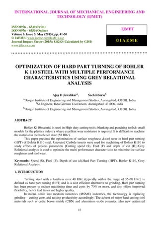 International Journal of Mechanical Engineering and Technology (IJMET), ISSN 0976 – 6340(Print),
ISSN 0976 – 6359(Online), Volume 6, Issue 5, May (2015), pp. 34-40© IAEME
41
OPTIMIZATION OF HARD PART TURNING OF BOHLER
K 110 STEEL WITH MULTIPLE PERFORMANCE
CHARACTERISTICS USING GREY RELATIONAL
ANALYSIS
Ajay D Jewalikara
, SachinBorseb
a
Deogiri Institute of Engineering and Management Studies, Aurangabad, 431001, India
a
Sr.Engineer, Indo German Tool Room, Aurangabad, 431006, India
b
Deogiri Institute of Engineering and Management Studies, Aurangabad, 431001, India
ABSTRACT
Böhler K110material is used in High-duty cutting tools, blanking and punching tools& small
moulds for the plastics industry where excellent wear resistance is required. It is difficult to machine
the material in the hardened state (58 HRc).
This paper presents the optimization of surface roughness &tool wear in hard part turning
(HPT) of Bohler K110 steel. Uncoated Carbide inserts were used for machining of Bohler K110 to
study effects of process parameters [Cutting speed (S), Feed (F) and depth of cut (D)].Grey
Relational analysis is used to optimize the multi performance characteristics to minimise the surface
roughness and tool wear.
Keywords: Speed (S), Feed (F), Depth of cut (d),Hard Part Turning (HPT), Bohler K110, Grey
Relational Analysis.
1. INTRODUCTION
Turning steel with a hardness over 48 HRc (typically within the range of 55-68 HRc) is
defined as hard part turning (HPT) and is a cost efficient alternative to grinding. Hard part turning
has been proven to reduce machining time and costs by 70% or more, and also offers improved
flexibility, better lead times and higher quality.
In micro, small and medium industries (MSME) industries, the technology is replacing
grinding – cutting costs and raising productivity accordingly. The advent of super-hard cutting tool
materials such as cubic boron nitride (CBN) and aluminium oxide ceramics, plus new optimized
INTERNATIONAL JOURNAL OF MECHANICAL ENGINEERING AND
TECHNOLOGY (IJMET)
ISSN 0976 – 6340 (Print)
ISSN 0976 – 6359 (Online)
Volume 6, Issue 5, May (2015), pp. 41-50
© IAEME: www.iaeme.com/IJMET.asp
Journal Impact Factor (2015): 8.8293 (Calculated by GISI)
www.jifactor.com
IJMET
© I A E M E
 