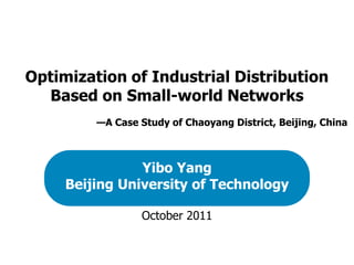 Optimization of Industrial Distribution
  Based on Small-world Networks
         —A Case Study of Chaoyang District, Beijing, China



                Yibo Yang
     Beijing University of Technology

                  October 2011
 