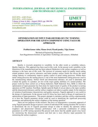 International Journal of Mechanical Engineering and Technology (IJMET), ISSN 0976 –
6340(Print), ISSN 0976 – 6359(Online) Volume 4, Issue 4, July - August (2013) © IAEME
188
OPTIMIZATION OF INPUT PARAMETERS OF CNC TURNING
OPERATION FOR THE GIVEN COMPONENT USING TAGUCHI
APPROACH
Prabhat kumar sinha, Manas tiwari, Piyush pandey, Vijay kumar
Mechanical Engineering Department
Sam Higginbottom Institute of Agriculture Technology and sciences, Allahabad
ABSTRACT
Quality is inversely proportion to variability. In the other words as variability reduces,
Quality improves. This approach has been used in this work. In the present work variability in the
dimension of the manufactured part has been reduced. Reduction in the surface roughness as well as
tolerance is the basic aim of this work. The increase of consumer needs for quality metal cutting
related products (more precise tolerances and better product surface finish) has driven the metal
cutting industry to continuously improve quality control of metal cutting processes. Within these
metal cutting processes the turning process is one of the most fundamental cutting processes used in
the manufacturing industry. Surface finish and dimensional tolerance, are used to determine and
evaluate the quality of a product, are two of the major quality attributes of a turned product. The
project work has been carried out at Neeraj Industries, Badli Industrial Area, Delhi in which the
optimization of input parameter has been done for improvement of quality of the product in turning
operation on CNC machine. Feed Rate, Spindle speed & Depth of cut are taken as the input variables
and the dimensional tolerances and the surface roughness are taken as quality output. In the reduction
of variation of performance characteristics and quality measures, Taguchi approach is very useful in
the design of experiments. In the present work L9 Array has been used in design of experiment for
optimization of input parameters. This project attempts to introduce and thus verifies experimentally
as to how the Taguchi parameter design could be used in identifying the significant processing
parameters and optimizing the surface roughness of the turning operation.
There are two purposes of this research .The first is to demonstrate a systematic approach of
using Taguchi parameter design of process control of individual CNC turning machine.The second is
to demonstrate the use of Taguchi parameter design in order to identify the optimum surface
roughness and dimensional tolerance performance with a particular combination of cutting
parameters in a CNC turning operation.The present work shows that the spindle speed is key factor
for minimizing the dimensional variation and feed rate is most effective input parameter for
minimizing the surface roughness.
INTERNATIONAL JOURNAL OF MECHANICAL ENGINEERING
AND TECHNOLOGY (IJMET)
ISSN 0976 – 6340 (Print)
ISSN 0976 – 6359 (Online)
Volume 4, Issue 4, July - August (2013), pp. 188-196
© IAEME: www.iaeme.com/ijmet.asp
Journal Impact Factor (2013): 5.7731 (Calculated by GISI)
www.jifactor.com
IJMET
© I A E M E
 