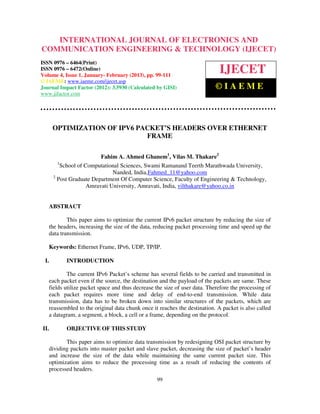 International Journal of Electronics and Communication Engineering & Technology (IJECET), ISSN
   INTERNATIONAL JOURNAL OF ELECTRONICS AND
   0976 – 6464(Print), ISSN 0976 – 6472(Online) Volume 4, Issue 1, January- February (2013), © IAEME
COMMUNICATION ENGINEERING & TECHNOLOGY (IJECET)
ISSN 0976 – 6464(Print)
ISSN 0976 – 6472(Online)
Volume 4, Issue 1, January- February (2013), pp. 99-111
                                                                             IJECET
© IAEME: www.iaeme.com/ijecet.asp
Journal Impact Factor (2012): 3.5930 (Calculated by GISI)                  ©IAEME
www.jifactor.com




      OPTIMIZATION OF IPV6 PACKET’S HEADERS OVER ETHERNET
                             FRAME

                         Fahim A. Ahmed Ghanem1, Vilas M. Thakare2
       1
         School of Computational Sciences, Swami Ramanand Teerth Marathwada University,
                              Nanded, India,Fahmed_11@yahoo.com
      2
        Post Graduate Department Of Computer Science, Faculty of Engineering & Technology,
                    Amravati University, Amravati, India, vilthakare@yahoo.co.in


   ABSTRACT

           This paper aims to optimize the current IPv6 packet structure by reducing the size of
   the headers, increasing the size of the data, reducing packet processing time and speed up the
   data transmission.

   Keywords: Ethernet Frame, IPv6, UDP, TP/IP.

 I.        INTRODUCTION

           The current IPv6 Packet’s scheme has several fields to be carried and transmitted in
   each packet even if the source, the destination and the payload of the packets are same. These
   fields utilize packet space and thus decrease the size of user data. Therefore the processing of
   each packet requires more time and delay of end-to-end transmission. While data
   transmission, data has to be broken down into similar structures of the packets, which are
   reassembled to the original data chunk once it reaches the destination. A packet is also called
   a datagram, a segment, a block, a cell or a frame, depending on the protocol.

II.        OBJECTIVE OF THIS STUDY

          This paper aims to optimize data transmission by redesigning OSI packet structure by
   dividing packets into master packet and slave packet, decreasing the size of packet’s header
   and increase the size of the data while maintaining the same current packet size. This
   optimization aims to reduce the processing time as a result of reducing the contents of
   processed headers.
                                                  99
 