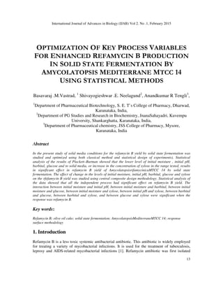 International Journal of Advances in Biology (IJAB) Vol 2. No .1, February 2015
13
OPTIMIZATION OF KEY PROCESS VARIABLES
FOR ENHANCED REFAMYCIN B PRODUCTION
IN SOLID STATE FERMENTATION BY
AMYCOLATOPSIS MEDITERRANE MTCC 14
USING STATISTICAL METHODS
Basavaraj .M.Vastrad, 1
Shivayogieshwar .E. Neelagund2
, Anandkumar R Tengli3
,
1
Department of Pharmaceutical Biotechnology, S. E. T`s College of Pharmacy, Dharwad,
Karanataka, India,
2
Department of PG Studies and Research in Biochemistry, JnanaSahayadri, Kuvempu
University, Shankarghatta, Karanataka, India,
3
Department of Pharmaceutical chemistry, JSS College of Pharmacy, Mysore,
Karanataka, India
Abstract
In the present study of solid media conditions for the refamycin B yield by solid state fermentation was
studied and optimized using both classical method and statistical design of experiments). Statistical
analysis of the results of Plackett–Burman showed that the lower level of initial moisture , initial pH,
barbital, glucose and to solid media, or increase in the concentration of xylose in the range tested, results
in significant effect in refamycin B yield of AmycolatopsisrifamycinicaMTCC 14 by solid state
fermentation. The effect of change in the levels of initial moisture, initial pH, barbital, glucose and xylose
on the rfefamycin B yield was studied using central composite design methodology. Statistical analysis of
the data showed that all the independent process had significant effect on refamycin B yield. The
interaction between initial moisture and initial pH, between initial moisture and barbital, between initial
moisture and glucose, between initial moisture and xylose, between initial pH and xylose, between barbital
and glucose, between barbital and xylose, and between glucose and xylose were significant when the
response was refamycin B.
Key words:
Refamycin B; olive oil cake; solid state fermentation; AmycolatopsisMediterraneMTCC 14; response
surface methodology
1. Introduction
Refamycin B is a less toxic systemic antibacterial antibiotic. This antibiotic is widely employed
for treating a variety of mycobacterial infections. It is used for the treatment of tuberculosis,
leprosy and AIDS-related mycobacterial infections [1]. Refamycin antibiotic was first isolated
 
