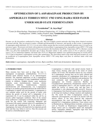 IJRET: International Journal of Research in Engineering and Technology eISSN: 2319-1163 | pISSN: 2321-7308
__________________________________________________________________________________________
Volume: 02 Issue: 09 | Sep-2013, Available @ http://www.ijret.org 121
OPTIMIZATION OF L-ASPARAGINASE PRODUCTION BY
ASPERGILLUS TERREUS MTCC 1782 USING BAJRA SEED FLOUR
UNDER SOLID STATE FERMENTATION
V.Varalakshmi1*
, K. Jaya Raju2
1,2
Center for Biotechnology, Department of Chemical Engineering, A.U. College of Engineering, Andhra University,
Visakhapatnam- 530003, Andhra Pradesh, India, Varalakshmivummidi@gmail.com
*Corresponding Author
Abstract
Enzymes are the biocatalysts synthesized by living cells. They are Complex protein molecules that bring about chemical reactions
concerned with life. They are protein in nature, colloidal and thermolabile in character, and specific in their action. L-asparaginase
(L-asparagine amido hydrolase, E.C.3.5.1.1) is an extra cellular enzyme that has received considerable attention since it is used as an
anticancer agent. The present work deals with production of extracellular L-asparaginase from Aspergillus terreus MTCC 1782 using
Bajra seed flour under solid state fermentation Process parameters like Incubation time(96 h), Temperature (300
C), Moisture content
(70% v/w), pH of the medium(8.0), Inoculum Age (5 days), Inoculum volume (1 ml), carbon source (1.5% w/v glucose), nitrogen
source ( 2% w/v ammonium sulphate), and metal salts ( 0.1% w/v Magnesium sulphate) were optimized and giving an overall yield of
273.3 U/gds of maximum L-asparaginase activity after optimization. The observation made in this study hold great promise for scale
up production of L-asparaginase from Aspergillus terreus MTCC 1782 using Bajra seed flour as substrate under solid state
fermentation.
Index terms: L-asparaginase, Aspergillus terreus, Bajra seed flour, Solid state fermentation, Optimization
-----------------------------------------------------------------------***----------------------------------------------------------------------
1. INTRODUCTION
Many enzymes have been used as drugs like wise L-
asparaginase (L-asparagine amidohydrolase, E.C.3.5.1.1)
attracted much attention because of its anticarcinogenic
potential. The important application of the L-asparaginase
enzyme is in the treatment of acute lymphoblastic leukemia
(mainly in children), Hodgkin disease, acute myelocytic
leukemia, acute myelomonocytic leukemia, chronic
lymphocytic leukemia, lymphosarcoma treatment,
reticulosarcoma and melanosarcoma. [1]. L-asparaginase
belongs to an amidase group that hydrolyses the amide bond in
L-asparagine to aspartic acid and ammonia. L-asparaginase is
very essential amino acid for the growth of tumor cells
whereas the growth of normal cell is independent of its
requirement [2]. It can be produced within the cell by an
enzyme called Asparagine synthetase. Most of the normal
tissue synthesizes L-asparagine in amounts for their metabolic
needs but the tumour cells (especially Malignant and
Carcinoma Cell) require external source of L-asparaginase for
their growth and multiplication [3]. In the presence of L-
Asparaginase, the tumor cells deprived of an important growth
factor and they may failure to survive. Thus this enzyme can
be used as a chemotherapeutic agent.
L-asparaginase is relatively wide spread enzyme found in
many tissues, bacteria, plant and in the serum of certain
rodents, not of man. The microbial sources are very common
for L-asparaginase, because they can be easily cultured and
extraction, purification of L-asparaginase from them is also
convenient, facilitating for the Industrial scale production. The
most commonly used microorganism to produce L-
asparaginase are Erwinia caratovora, Bacillus sp.
Corynebacterium glutamicum, Pseudomonas stutzeri and E.
coli.[4] L-asparaginase from E .coli has excellent power to
inhibit the activity of tumour cells, and that from E.
chrysanthemi is also pharmacologically active[5]. However,
L-Asparaginase from bacterial sources causes hypersensitivity
in the long term leading to allergic reactions and anaphylaxis
[6]. The search for other L-Asparaginase sources, like
eukaryotic microorganisms, can lead to an enzyme with less
adverse effects. It has been observed that eukaryotic
microorganisms like yeast and filamentous fungi have a
potential for L-Asparaginase production .Yeast sources such
as Rhodatorula sp., Rhodosporidium toruloides, actinomycetes
such as Nocardio sp Streptomyces longsporusflavus and
fungal sources such as Aspergillus tamari and Aspergillus
terreus, Aspergillus nidulans, Aspergillus niger have been
found to produce L-Asparaginase.
 