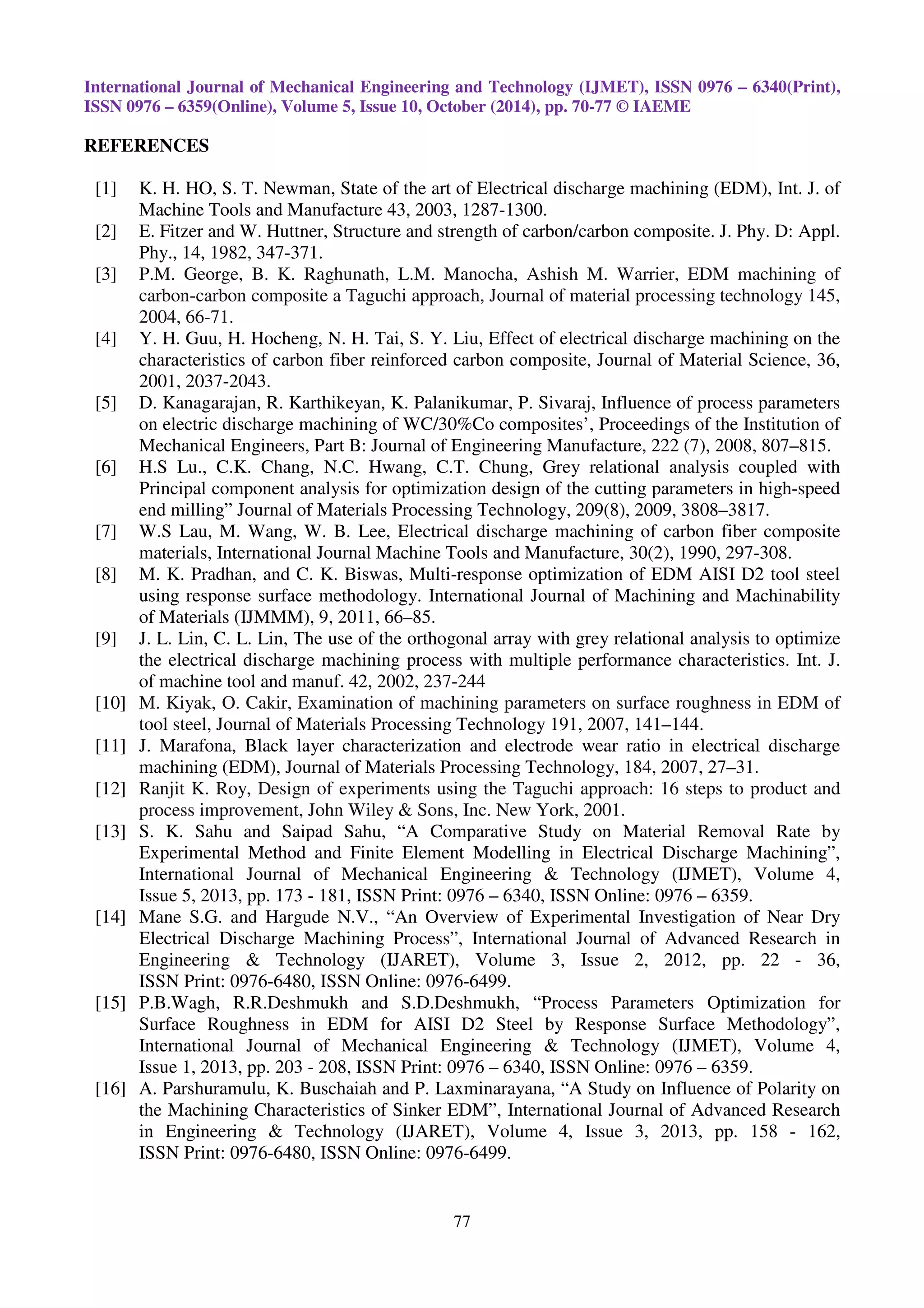 75 
 
The analysis of variance was used to establish statistically significant machining parameters 
and percent contribution of these parameters on the SR. A better feel for the relative effect of the 
different machining parameters on the SR was obtained by decomposition of variances, which is 
called analysis of variance [12].The relative importance of the machining parameters with respect to 
the SR was investigated to determine more accurately the optimum combinations of the machining 
parameters by using ANOVA. The results of ANOVA for the machining outputs are presented in 
Tables 4. Statistically, F-test provides a decision at some confidence level as to whether these 
estimates are significantly different. Larger F-value indicates that the variation of the process 
parameter makes a big change on the performance characteristics. 
Table 5: Analysis of variance of mean data for surface roughness 
Source DOF Sum of 
square 
Variance F-ratio P (%) 
Vg 2 0.2708 0.1354 1.30 17.629 
Ton 2 0.3538 0.1769 1.70 23.03 
Ip 2 0.7034 0.3517 3.38 45.78 
Error 2 0.2081 0.1041 13.57 
Total 8 1.5362 
At 95% confidence level 
According to F-test analysis, the significant parameters on the SR are peak current. Peak 
current is found to be the major factor affecting the SR (45.78%). The percent contributions of gap 
voltage and pulse-on time SR are 17.629 and 23.03%, respectively. 
 
 
	 

 
 
 
 
