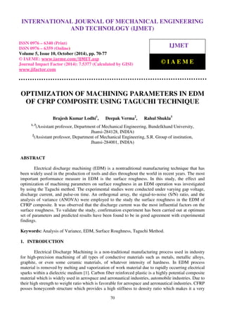 International Journal of Mechanical Engineering and Technology (IJMET), ISSN 0976 – 6340(Print),
ISSN 0976 – 6359(Online), Volume 5, Issue 10, October (2014), pp. 70-77 © IAEME
70
OPTIMIZATION OF MACHINING PARAMETERS IN EDM
OF CFRP COMPOSITE USING TAGUCHI TECHNIQUE
Brajesh Kumar Lodhi1
, Deepak Verma2
, Rahul Shukla3
1, 3
(Assistant professor, Department of Mechanical Engineering, Bundelkhand University,
Jhansi-284128, INDIA)
2
(Assistant professor, Department of Mechanical Engineering, S.R. Group of institution,
Jhansi-284001, INDIA)
ABSTRACT
Electrical discharge machining (EDM) is a nontraditional manufacturing technique that has
been widely used in the production of tools and dies throughout the world in recent years. The most
important performance measure in EDM is the surface roughness. In this study, the effect and
optimization of machining parameters on surface roughness in an EDM operation was investigated
by using the Taguchi method. The experimental studies were conducted under varying gap voltage,
discharge current, and pulse-on time. An orthogonal array, the signal-to-noise (S/N) ratio, and the
analysis of variance (ANOVA) were employed to the study the surface roughness in the EDM of
CFRP composite. It was observed that the discharge current was the most influential factors on the
surface roughness. To validate the study, confirmation experiment has been carried out at optimum
set of parameters and predicted results have been found to be in good agreement with experimental
findings.
Keywords: Analysis of Variance, EDM, Surface Roughness, Taguchi Method.
1. INTRODUCTION
Electrical Discharge Machining is a non-traditional manufacturing process used in industry
for high-precision machining of all types of conductive materials such as metals, metallic alloys,
graphite, or even some ceramic materials, of whatever intensity of hardness. In EDM process
material is removed by melting and vaporization of work material due to rapidly occurring electrical
sparks within a dielectric medium [1]. Carbon fiber reinforced plastic is a highly potential composite
material which is widely used in aerospace and aeronautical industries, automobile industries. Due to
their high strength to weight ratio which is favorable for aerospace and aeronautical industries. CFRP
posses honeycomb structure which provides a high stiffness to density ratio which makes it a very
INTERNATIONAL JOURNAL OF MECHANICAL ENGINEERING
AND TECHNOLOGY (IJMET)
ISSN 0976 – 6340 (Print)
ISSN 0976 – 6359 (Online)
Volume 5, Issue 10, October (2014), pp. 70-77
© IAEME: www.iaeme.com/IJMET.asp
Journal Impact Factor (2014): 7.5377 (Calculated by GISI)
www.jifactor.com
IJMET
© I A E M E
 