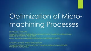 Optimization of Micro-
machining Processes
DR ANAND J KULKARNI
SYMBIOSIS CENTER FOR RESEARCH AND INNOVATION, SYMBIOSIS INTERNATIONAL
(DEEMED UNIVERSITY), PUNE, INDIA
EMAIL: ANAND.KULKARNI@SITPUNE.EDU.IN; KULK0003@NTU.EDU.SG
APOORVA SHASTRI, ANIKET NARGUNDKAR
SYMBIOSIS INSTITUTE OF TECHNOLOGY, SYMBIOSIS INTERNATIONAL (DEEMED
UNIVERSITY), PUNE, INDIA
 