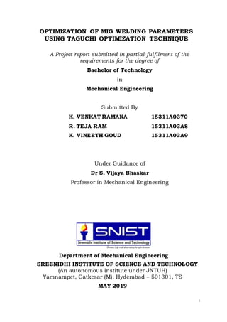 I
OPTIMIZATION OF MIG WELDING PARAMETERS
USING TAGUCHI OPTIMIZATION TECHNIQUE
A Project report submitted in partial fulfilment of the
requirements for the degree of
Bachelor of Technology
in
Mechanical Engineering
Submitted By
K. VENKAT RAMANA 15311A0370
R. TEJA RAM 15311A03A8
K. VINEETH GOUD 15311A03A9
Under Guidance of
Dr S. Vijaya Bhaskar
Professor in Mechanical Engineering
Department of Mechanical Engineering
SREENIDHI INSTITUTE OF SCIENCE AND TECHNOLOGY
(An autonomous institute under JNTUH)
Yamnampet, Gatkesar (M), Hyderabad – 501301, TS
MAY 2019
 