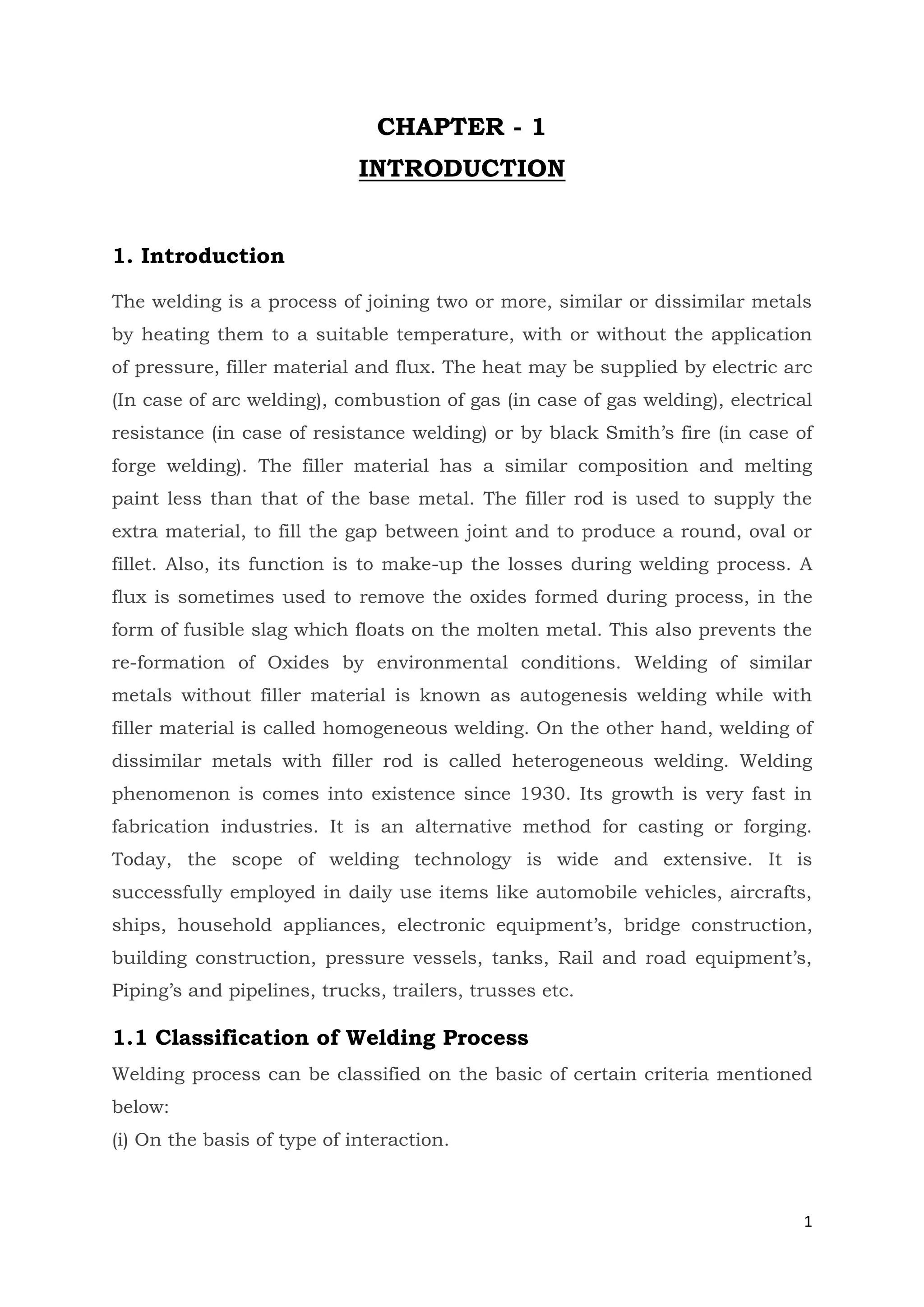 1
CHAPTER - 1
INTRODUCTION
1. Introduction
The welding is a process of joining two or more, similar or dissimilar metals
by heating them to a suitable temperature, with or without the application
of pressure, filler material and flux. The heat may be supplied by electric arc
(In case of arc welding), combustion of gas (in case of gas welding), electrical
resistance (in case of resistance welding) or by black Smith’s fire (in case of
forge welding). The filler material has a similar composition and melting
paint less than that of the base metal. The filler rod is used to supply the
extra material, to fill the gap between joint and to produce a round, oval or
fillet. Also, its function is to make-up the losses during welding process. A
flux is sometimes used to remove the oxides formed during process, in the
form of fusible slag which floats on the molten metal. This also prevents the
re-formation of Oxides by environmental conditions. Welding of similar
metals without filler material is known as autogenesis welding while with
filler material is called homogeneous welding. On the other hand, welding of
dissimilar metals with filler rod is called heterogeneous welding. Welding
phenomenon is comes into existence since 1930. Its growth is very fast in
fabrication industries. It is an alternative method for casting or forging.
Today, the scope of welding technology is wide and extensive. It is
successfully employed in daily use items like automobile vehicles, aircrafts,
ships, household appliances, electronic equipment’s, bridge construction,
building construction, pressure vessels, tanks, Rail and road equipment’s,
Piping’s and pipelines, trucks, trailers, trusses etc.
1.1 Classification of Welding Process
Welding process can be classified on the basic of certain criteria mentioned
below:
(i) On the basis of type of interaction.
 