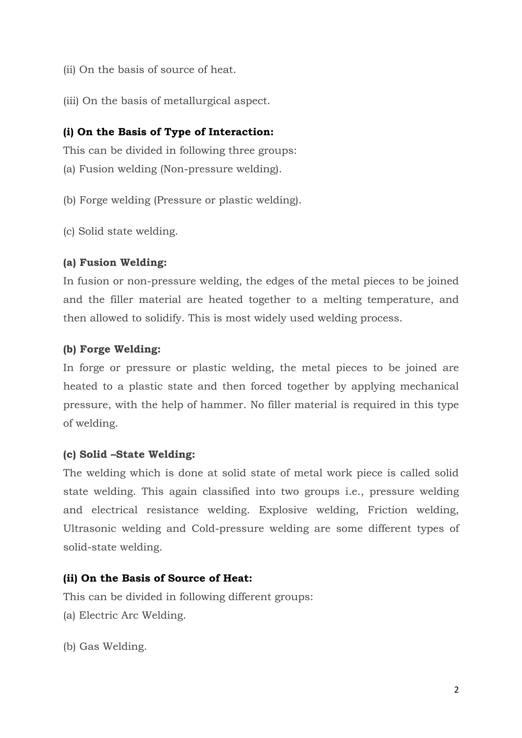 2
(ii) On the basis of source of heat.
(iii) On the basis of metallurgical aspect.
(i) On the Basis of Type of Interaction:
This can be divided in following three groups:
(a) Fusion welding (Non-pressure welding).
(b) Forge welding (Pressure or plastic welding).
(c) Solid state welding.
(a) Fusion Welding:
In fusion or non-pressure welding, the edges of the metal pieces to be joined
and the filler material are heated together to a melting temperature, and
then allowed to solidify. This is most widely used welding process.
(b) Forge Welding:
In forge or pressure or plastic welding, the metal pieces to be joined are
heated to a plastic state and then forced together by applying mechanical
pressure, with the help of hammer. No filler material is required in this type
of welding.
(c) Solid –State Welding:
The welding which is done at solid state of metal work piece is called solid
state welding. This again classified into two groups i.e., pressure welding
and electrical resistance welding. Explosive welding, Friction welding,
Ultrasonic welding and Cold-pressure welding are some different types of
solid-state welding.
(ii) On the Basis of Source of Heat:
This can be divided in following different groups:
(a) Electric Arc Welding.
(b) Gas Welding.
 
