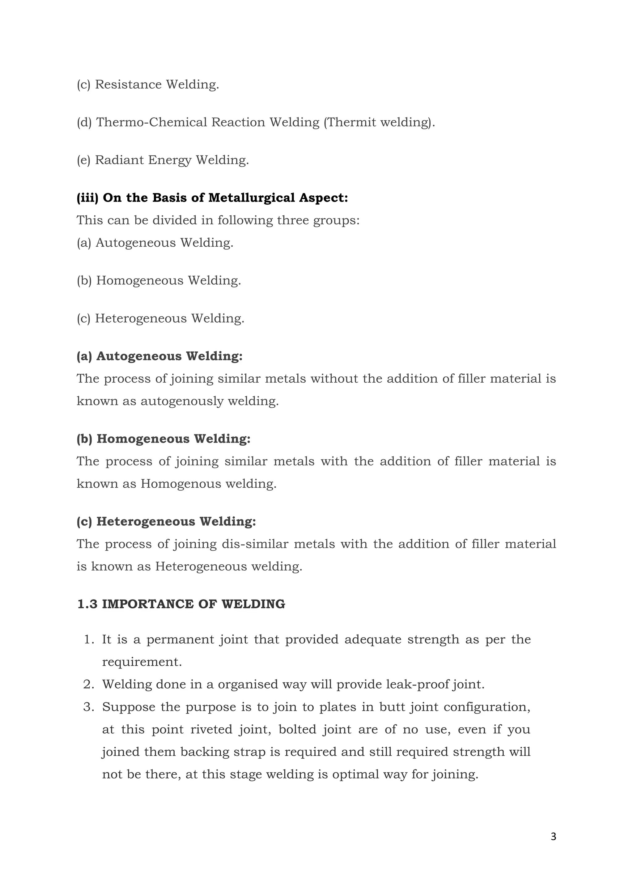 3
(c) Resistance Welding.
(d) Thermo-Chemical Reaction Welding (Thermit welding).
(e) Radiant Energy Welding.
(iii) On the Basis of Metallurgical Aspect:
This can be divided in following three groups:
(a) Autogeneous Welding.
(b) Homogeneous Welding.
(c) Heterogeneous Welding.
(a) Autogeneous Welding:
The process of joining similar metals without the addition of filler material is
known as autogenously welding.
(b) Homogeneous Welding:
The process of joining similar metals with the addition of filler material is
known as Homogenous welding.
(c) Heterogeneous Welding:
The process of joining dis-similar metals with the addition of filler material
is known as Heterogeneous welding.
1.3 IMPORTANCE OF WELDING
1. It is a permanent joint that provided adequate strength as per the
requirement.
2. Welding done in a organised way will provide leak-proof joint.
3. Suppose the purpose is to join to plates in butt joint configuration,
at this point riveted joint, bolted joint are of no use, even if you
joined them backing strap is required and still required strength will
not be there, at this stage welding is optimal way for joining.
 