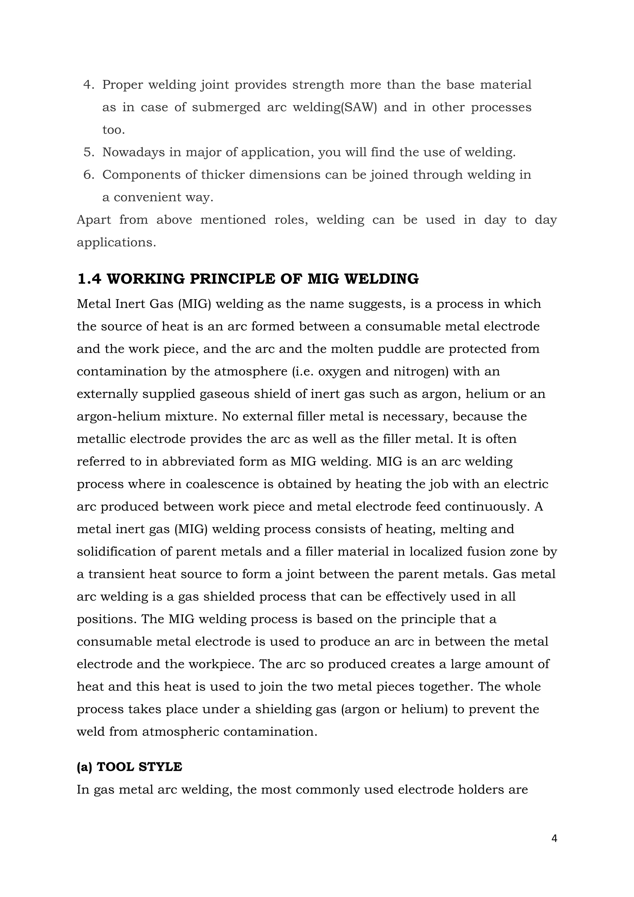 4
4. Proper welding joint provides strength more than the base material
as in case of submerged arc welding(SAW) and in other processes
too.
5. Nowadays in major of application, you will find the use of welding.
6. Components of thicker dimensions can be joined through welding in
a convenient way.
Apart from above mentioned roles, welding can be used in day to day
applications.
1.4 WORKING PRINCIPLE OF MIG WELDING
Metal Inert Gas (MIG) welding as the name suggests, is a process in which
the source of heat is an arc formed between a consumable metal electrode
and the work piece, and the arc and the molten puddle are protected from
contamination by the atmosphere (i.e. oxygen and nitrogen) with an
externally supplied gaseous shield of inert gas such as argon, helium or an
argon-helium mixture. No external filler metal is necessary, because the
metallic electrode provides the arc as well as the filler metal. It is often
referred to in abbreviated form as MIG welding. MIG is an arc welding
process where in coalescence is obtained by heating the job with an electric
arc produced between work piece and metal electrode feed continuously. A
metal inert gas (MIG) welding process consists of heating, melting and
solidification of parent metals and a filler material in localized fusion zone by
a transient heat source to form a joint between the parent metals. Gas metal
arc welding is a gas shielded process that can be effectively used in all
positions. The MIG welding process is based on the principle that a
consumable metal electrode is used to produce an arc in between the metal
electrode and the workpiece. The arc so produced creates a large amount of
heat and this heat is used to join the two metal pieces together. The whole
process takes place under a shielding gas (argon or helium) to prevent the
weld from atmospheric contamination.
(a) TOOL STYLE
In gas metal arc welding, the most commonly used electrode holders are
 