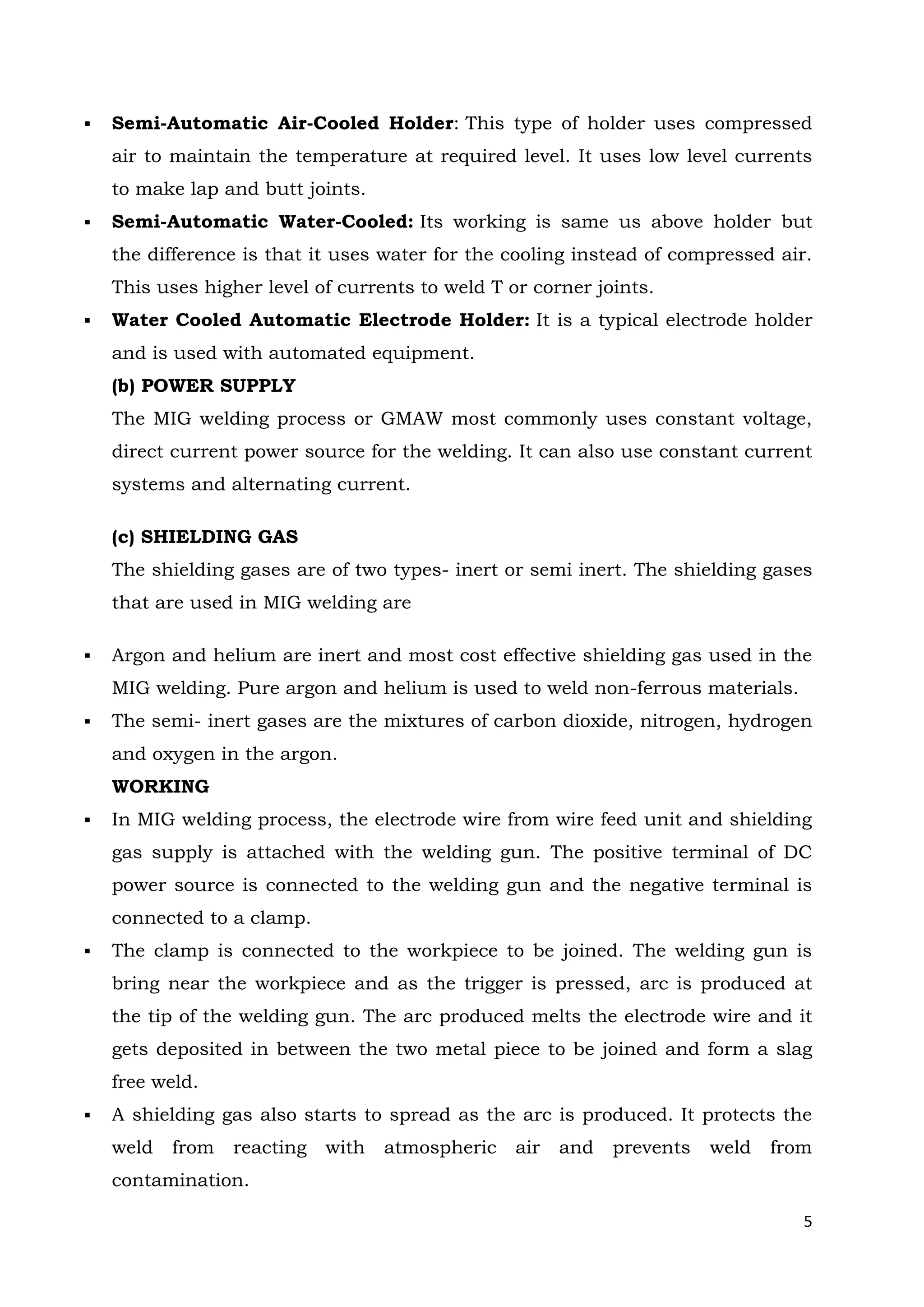 5
 Semi-Automatic Air-Cooled Holder: This type of holder uses compressed
air to maintain the temperature at required level. It uses low level currents
to make lap and butt joints.
 Semi-Automatic Water-Cooled: Its working is same us above holder but
the difference is that it uses water for the cooling instead of compressed air.
This uses higher level of currents to weld T or corner joints.
 Water Cooled Automatic Electrode Holder: It is a typical electrode holder
and is used with automated equipment.
(b) POWER SUPPLY
The MIG welding process or GMAW most commonly uses constant voltage,
direct current power source for the welding. It can also use constant current
systems and alternating current.
(c) SHIELDING GAS
The shielding gases are of two types- inert or semi inert. The shielding gases
that are used in MIG welding are
 Argon and helium are inert and most cost effective shielding gas used in the
MIG welding. Pure argon and helium is used to weld non-ferrous materials.
 The semi- inert gases are the mixtures of carbon dioxide, nitrogen, hydrogen
and oxygen in the argon.
WORKING
 In MIG welding process, the electrode wire from wire feed unit and shielding
gas supply is attached with the welding gun. The positive terminal of DC
power source is connected to the welding gun and the negative terminal is
connected to a clamp.
 The clamp is connected to the workpiece to be joined. The welding gun is
bring near the workpiece and as the trigger is pressed, arc is produced at
the tip of the welding gun. The arc produced melts the electrode wire and it
gets deposited in between the two metal piece to be joined and form a slag
free weld.
 A shielding gas also starts to spread as the arc is produced. It protects the
weld from reacting with atmospheric air and prevents weld from
contamination.
 
