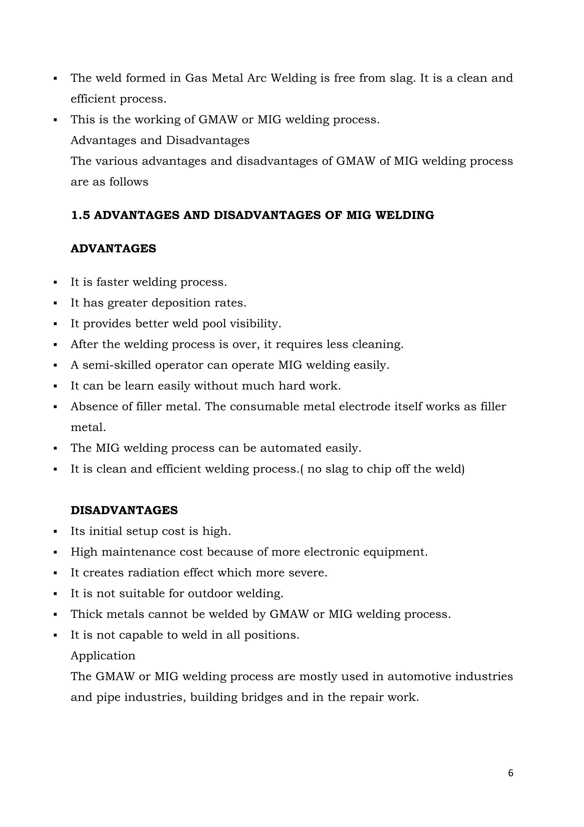 6
 The weld formed in Gas Metal Arc Welding is free from slag. It is a clean and
efficient process.
 This is the working of GMAW or MIG welding process.
Advantages and Disadvantages
The various advantages and disadvantages of GMAW of MIG welding process
are as follows
1.5 ADVANTAGES AND DISADVANTAGES OF MIG WELDING
ADVANTAGES
 It is faster welding process.
 It has greater deposition rates.
 It provides better weld pool visibility.
 After the welding process is over, it requires less cleaning.
 A semi-skilled operator can operate MIG welding easily.
 It can be learn easily without much hard work.
 Absence of filler metal. The consumable metal electrode itself works as filler
metal.
 The MIG welding process can be automated easily.
 It is clean and efficient welding process.( no slag to chip off the weld)
DISADVANTAGES
 Its initial setup cost is high.
 High maintenance cost because of more electronic equipment.
 It creates radiation effect which more severe.
 It is not suitable for outdoor welding.
 Thick metals cannot be welded by GMAW or MIG welding process.
 It is not capable to weld in all positions.
Application
The GMAW or MIG welding process are mostly used in automotive industries
and pipe industries, building bridges and in the repair work.
 