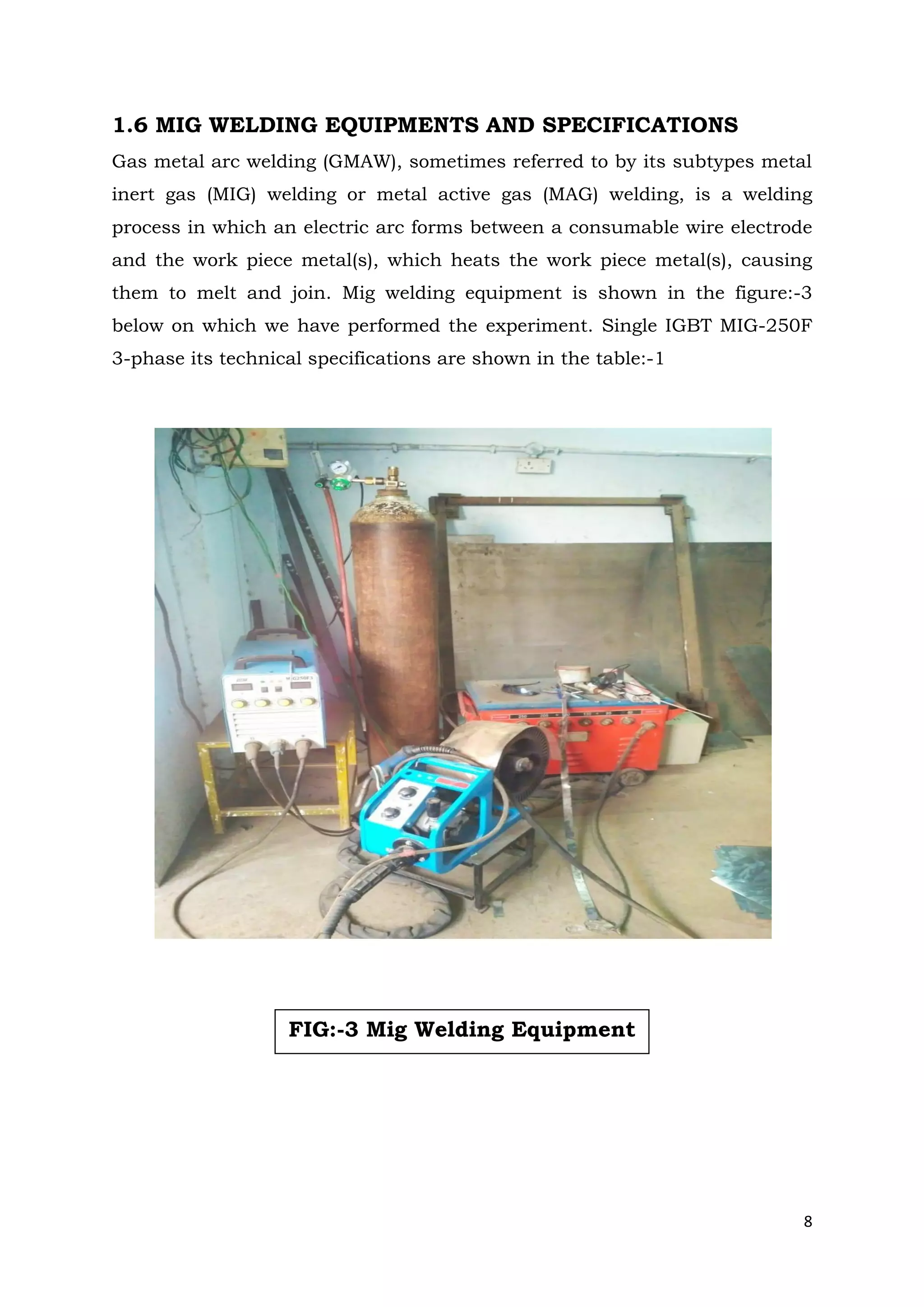 8
1.6 MIG WELDING EQUIPMENTS AND SPECIFICATIONS
Gas metal arc welding (GMAW), sometimes referred to by its subtypes metal
inert gas (MIG) welding or metal active gas (MAG) welding, is a welding
process in which an electric arc forms between a consumable wire electrode
and the work piece metal(s), which heats the work piece metal(s), causing
them to melt and join. Mig welding equipment is shown in the figure:-3
below on which we have performed the experiment. Single IGBT MIG-250F
3-phase its technical specifications are shown in the table:-1
FIG:-3 Mig Welding Equipment
 