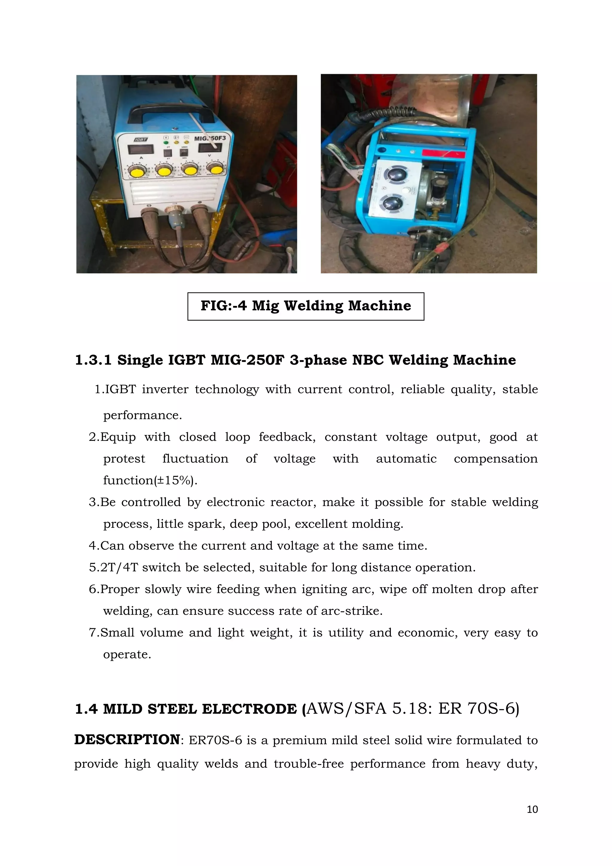 10
1.3.1 Single IGBT MIG-250F 3-phase NBC Welding Machine
1.IGBT inverter technology with current control, reliable quality, stable
performance.
2.Equip with closed loop feedback, constant voltage output, good at
protest fluctuation of voltage with automatic compensation
function(±15%).
3.Be controlled by electronic reactor, make it possible for stable welding
process, little spark, deep pool, excellent molding.
4.Can observe the current and voltage at the same time.
5.2T/4T switch be selected, suitable for long distance operation.
6.Proper slowly wire feeding when igniting arc, wipe off molten drop after
welding, can ensure success rate of arc-strike.
7.Small volume and light weight, it is utility and economic, very easy to
operate.
1.4 MILD STEEL ELECTRODE (AWS/SFA 5.18: ER 70S-6)
DESCRIPTION: ER70S-6 is a premium mild steel solid wire formulated to
provide high quality welds and trouble-free performance from heavy duty,
FIG:-4 Mig Welding Machine
 