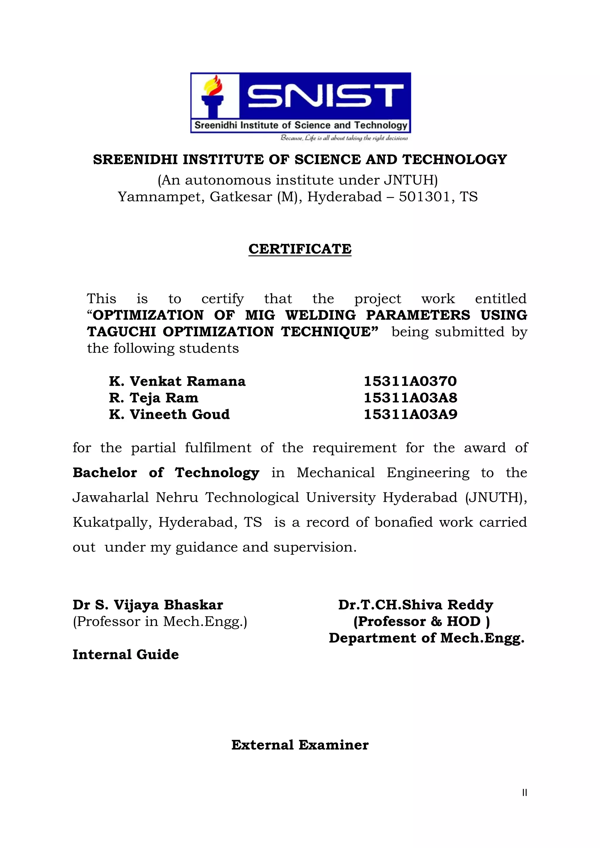II
SREENIDHI INSTITUTE OF SCIENCE AND TECHNOLOGY
(An autonomous institute under JNTUH)
Yamnampet, Gatkesar (M), Hyderabad – 501301, TS
CERTIFICATE
This is to certify that the project work entitled
“OPTIMIZATION OF MIG WELDING PARAMETERS USING
TAGUCHI OPTIMIZATION TECHNIQUE” being submitted by
the following students
K. Venkat Ramana 15311A0370
R. Teja Ram 15311A03A8
K. Vineeth Goud 15311A03A9
for the partial fulfilment of the requirement for the award of
Bachelor of Technology in Mechanical Engineering to the
Jawaharlal Nehru Technological University Hyderabad (JNUTH),
Kukatpally, Hyderabad, TS is a record of bonafied work carried
out under my guidance and supervision.
Dr S. Vijaya Bhaskar Dr.T.CH.Shiva Reddy
(Professor in Mech.Engg.) (Professor & HOD )
Department of Mech.Engg.
Internal Guide
External Examiner
 