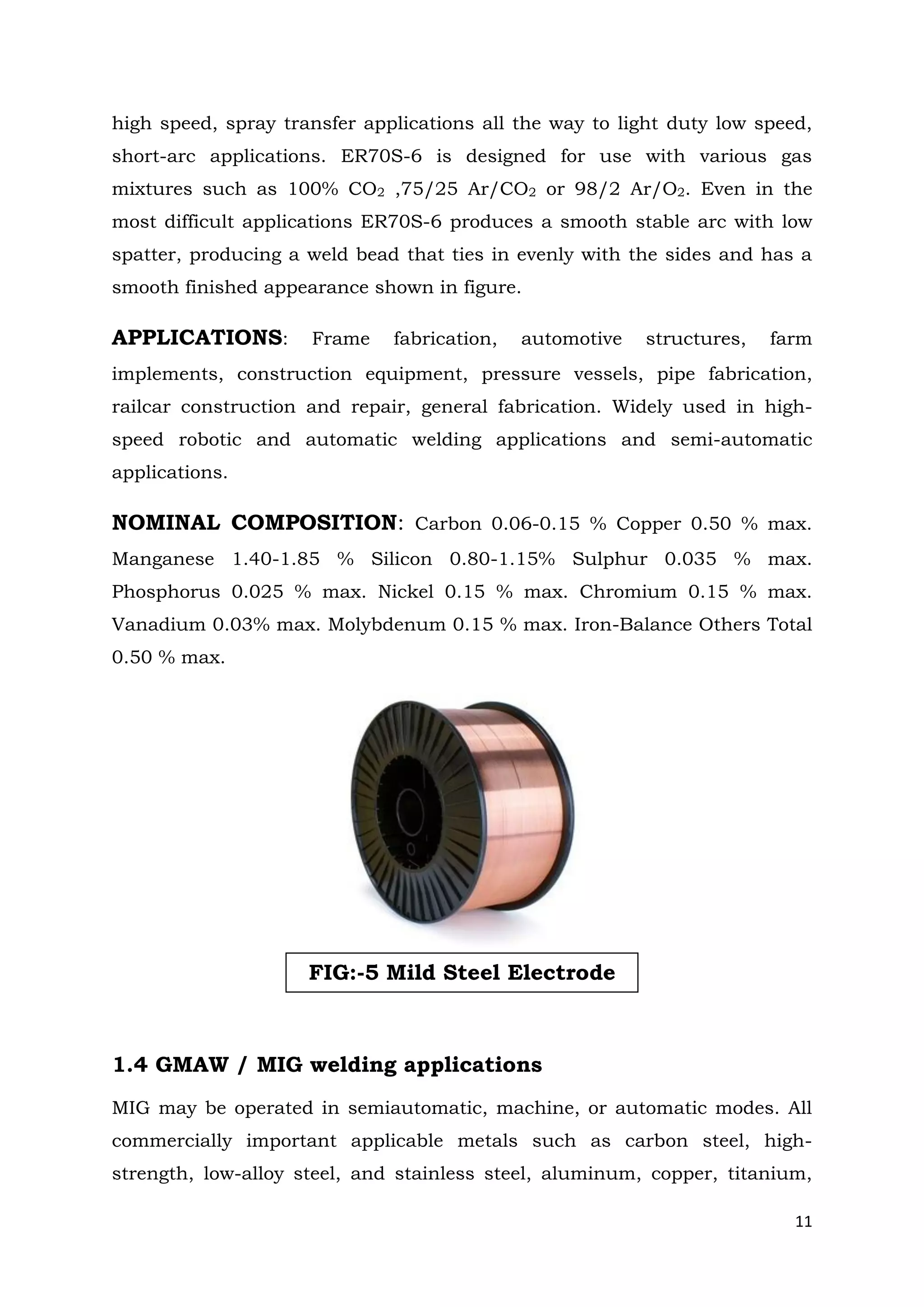 11
high speed, spray transfer applications all the way to light duty low speed,
short-arc applications. ER70S-6 is designed for use with various gas
mixtures such as 100% CO2 ,75/25 Ar/CO2 or 98/2 Ar/O2. Even in the
most difficult applications ER70S-6 produces a smooth stable arc with low
spatter, producing a weld bead that ties in evenly with the sides and has a
smooth finished appearance shown in figure.
APPLICATIONS: Frame fabrication, automotive structures, farm
implements, construction equipment, pressure vessels, pipe fabrication,
railcar construction and repair, general fabrication. Widely used in high-
speed robotic and automatic welding applications and semi-automatic
applications.
NOMINAL COMPOSITION: Carbon 0.06-0.15 % Copper 0.50 % max.
Manganese 1.40-1.85 % Silicon 0.80-1.15% Sulphur 0.035 % max.
Phosphorus 0.025 % max. Nickel 0.15 % max. Chromium 0.15 % max.
Vanadium 0.03% max. Molybdenum 0.15 % max. Iron-Balance Others Total
0.50 % max.
1.4 GMAW / MIG welding applications
MIG may be operated in semiautomatic, machine, or automatic modes. All
commercially important applicable metals such as carbon steel, high-
strength, low-alloy steel, and stainless steel, aluminum, copper, titanium,
FIG:-5 Mild Steel Electrode
 