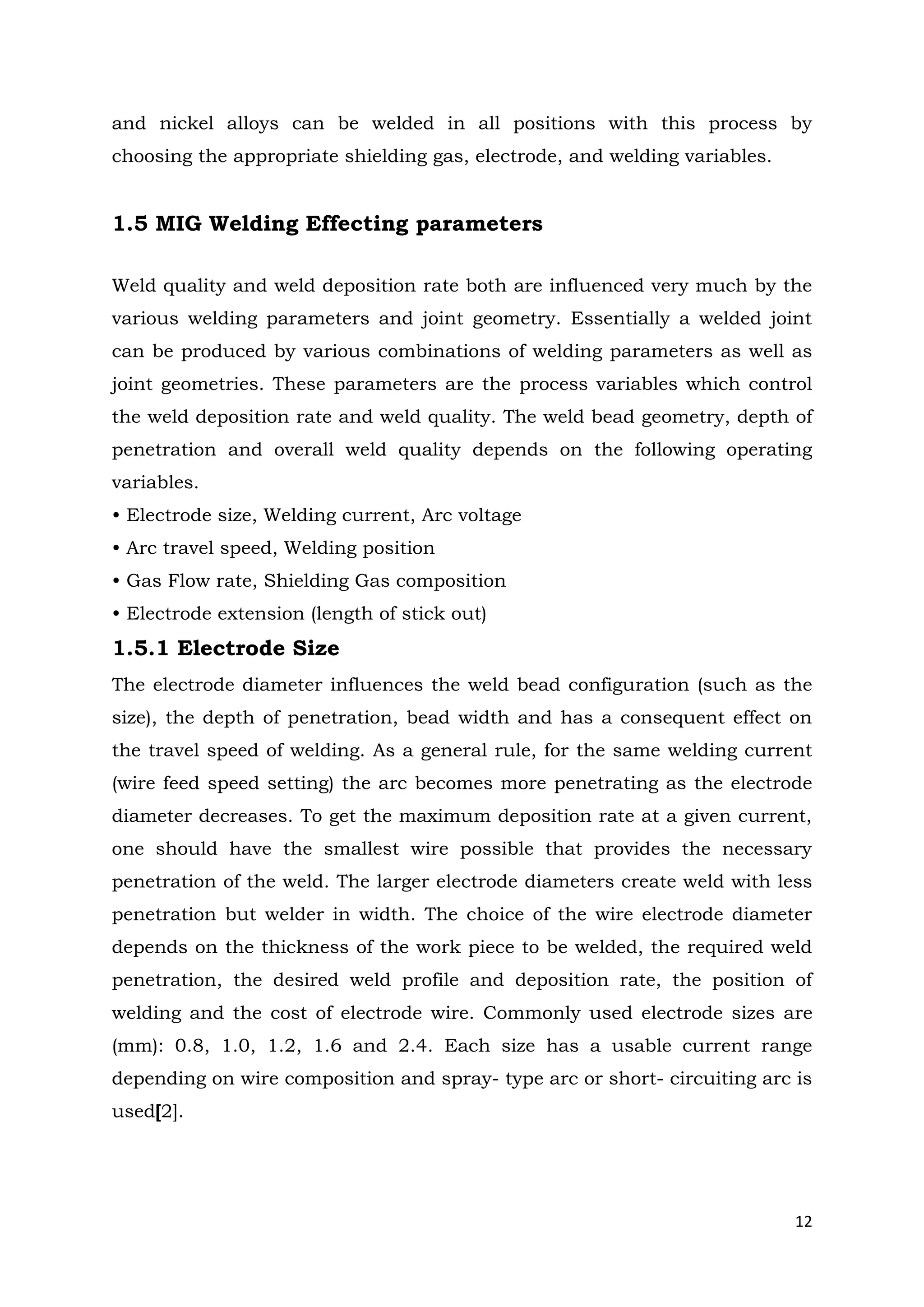 12
and nickel alloys can be welded in all positions with this process by
choosing the appropriate shielding gas, electrode, and welding variables.
1.5 MIG Welding Effecting parameters
Weld quality and weld deposition rate both are influenced very much by the
various welding parameters and joint geometry. Essentially a welded joint
can be produced by various combinations of welding parameters as well as
joint geometries. These parameters are the process variables which control
the weld deposition rate and weld quality. The weld bead geometry, depth of
penetration and overall weld quality depends on the following operating
variables.
• Electrode size, Welding current, Arc voltage
• Arc travel speed, Welding position
• Gas Flow rate, Shielding Gas composition
• Electrode extension (length of stick out)
1.5.1 Electrode Size
The electrode diameter influences the weld bead configuration (such as the
size), the depth of penetration, bead width and has a consequent effect on
the travel speed of welding. As a general rule, for the same welding current
(wire feed speed setting) the arc becomes more penetrating as the electrode
diameter decreases. To get the maximum deposition rate at a given current,
one should have the smallest wire possible that provides the necessary
penetration of the weld. The larger electrode diameters create weld with less
penetration but welder in width. The choice of the wire electrode diameter
depends on the thickness of the work piece to be welded, the required weld
penetration, the desired weld profile and deposition rate, the position of
welding and the cost of electrode wire. Commonly used electrode sizes are
(mm): 0.8, 1.0, 1.2, 1.6 and 2.4. Each size has a usable current range
depending on wire composition and spray- type arc or short- circuiting arc is
used[2].
 