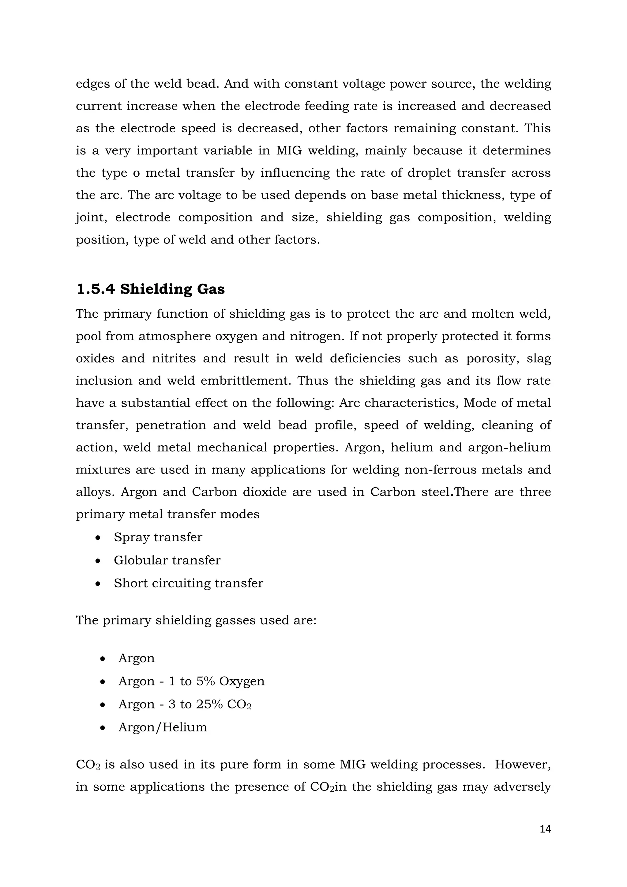 14
edges of the weld bead. And with constant voltage power source, the welding
current increase when the electrode feeding rate is increased and decreased
as the electrode speed is decreased, other factors remaining constant. This
is a very important variable in MIG welding, mainly because it determines
the type o metal transfer by influencing the rate of droplet transfer across
the arc. The arc voltage to be used depends on base metal thickness, type of
joint, electrode composition and size, shielding gas composition, welding
position, type of weld and other factors.
1.5.4 Shielding Gas
The primary function of shielding gas is to protect the arc and molten weld,
pool from atmosphere oxygen and nitrogen. If not properly protected it forms
oxides and nitrites and result in weld deficiencies such as porosity, slag
inclusion and weld embrittlement. Thus the shielding gas and its flow rate
have a substantial effect on the following: Arc characteristics, Mode of metal
transfer, penetration and weld bead profile, speed of welding, cleaning of
action, weld metal mechanical properties. Argon, helium and argon-helium
mixtures are used in many applications for welding non-ferrous metals and
alloys. Argon and Carbon dioxide are used in Carbon steel.There are three
primary metal transfer modes
 Spray transfer
 Globular transfer
 Short circuiting transfer
The primary shielding gasses used are:
 Argon
 Argon - 1 to 5% Oxygen
 Argon - 3 to 25% CO2
 Argon/Helium
CO2 is also used in its pure form in some MIG welding processes. However,
in some applications the presence of CO2in the shielding gas may adversely
 