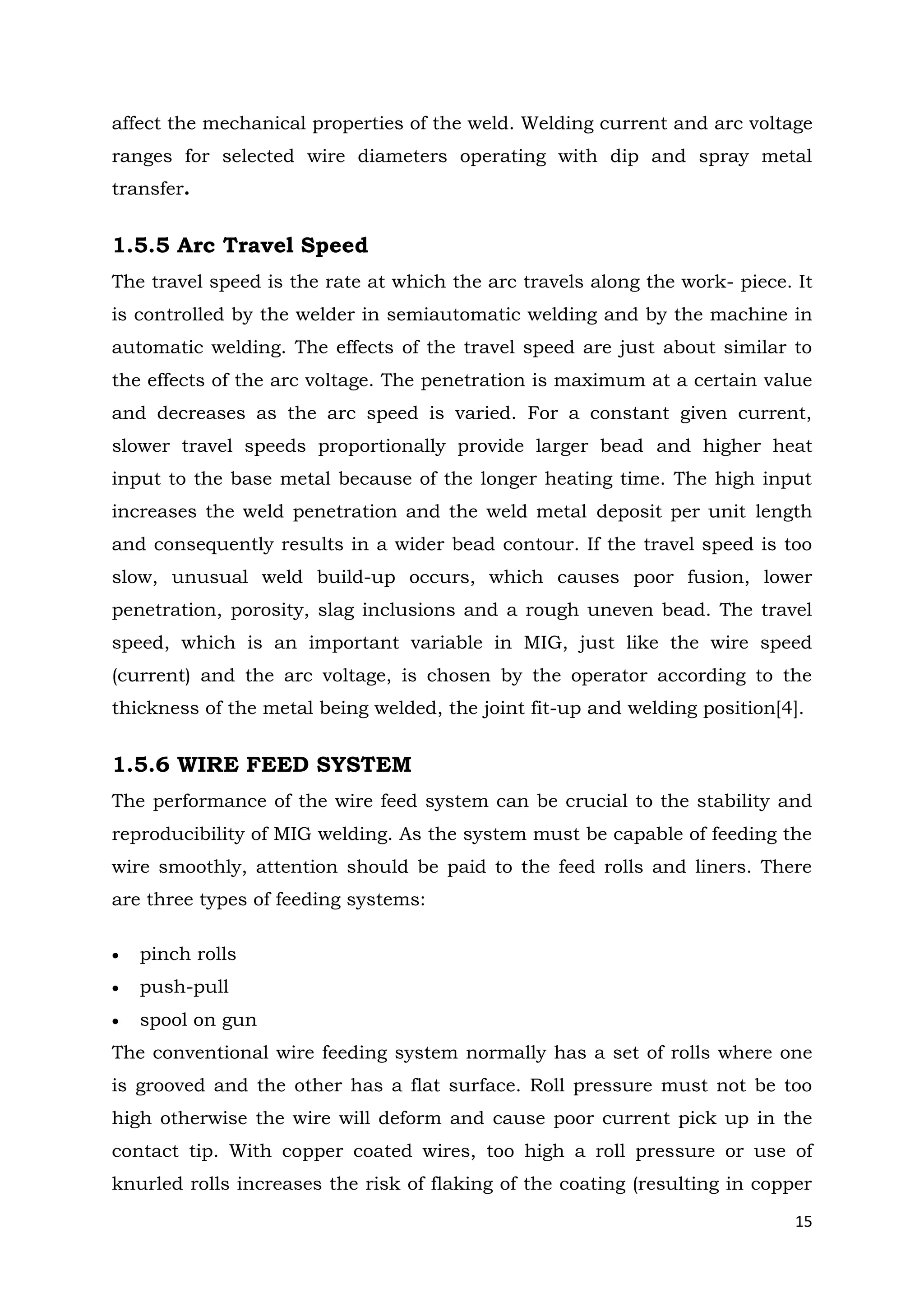 15
affect the mechanical properties of the weld. Welding current and arc voltage
ranges for selected wire diameters operating with dip and spray metal
transfer.
1.5.5 Arc Travel Speed
The travel speed is the rate at which the arc travels along the work- piece. It
is controlled by the welder in semiautomatic welding and by the machine in
automatic welding. The effects of the travel speed are just about similar to
the effects of the arc voltage. The penetration is maximum at a certain value
and decreases as the arc speed is varied. For a constant given current,
slower travel speeds proportionally provide larger bead and higher heat
input to the base metal because of the longer heating time. The high input
increases the weld penetration and the weld metal deposit per unit length
and consequently results in a wider bead contour. If the travel speed is too
slow, unusual weld build-up occurs, which causes poor fusion, lower
penetration, porosity, slag inclusions and a rough uneven bead. The travel
speed, which is an important variable in MIG, just like the wire speed
(current) and the arc voltage, is chosen by the operator according to the
thickness of the metal being welded, the joint fit-up and welding position[4].
1.5.6 WIRE FEED SYSTEM
The performance of the wire feed system can be crucial to the stability and
reproducibility of MIG welding. As the system must be capable of feeding the
wire smoothly, attention should be paid to the feed rolls and liners. There
are three types of feeding systems:
 pinch rolls
 push-pull
 spool on gun
The conventional wire feeding system normally has a set of rolls where one
is grooved and the other has a flat surface. Roll pressure must not be too
high otherwise the wire will deform and cause poor current pick up in the
contact tip. With copper coated wires, too high a roll pressure or use of
knurled rolls increases the risk of flaking of the coating (resulting in copper
 