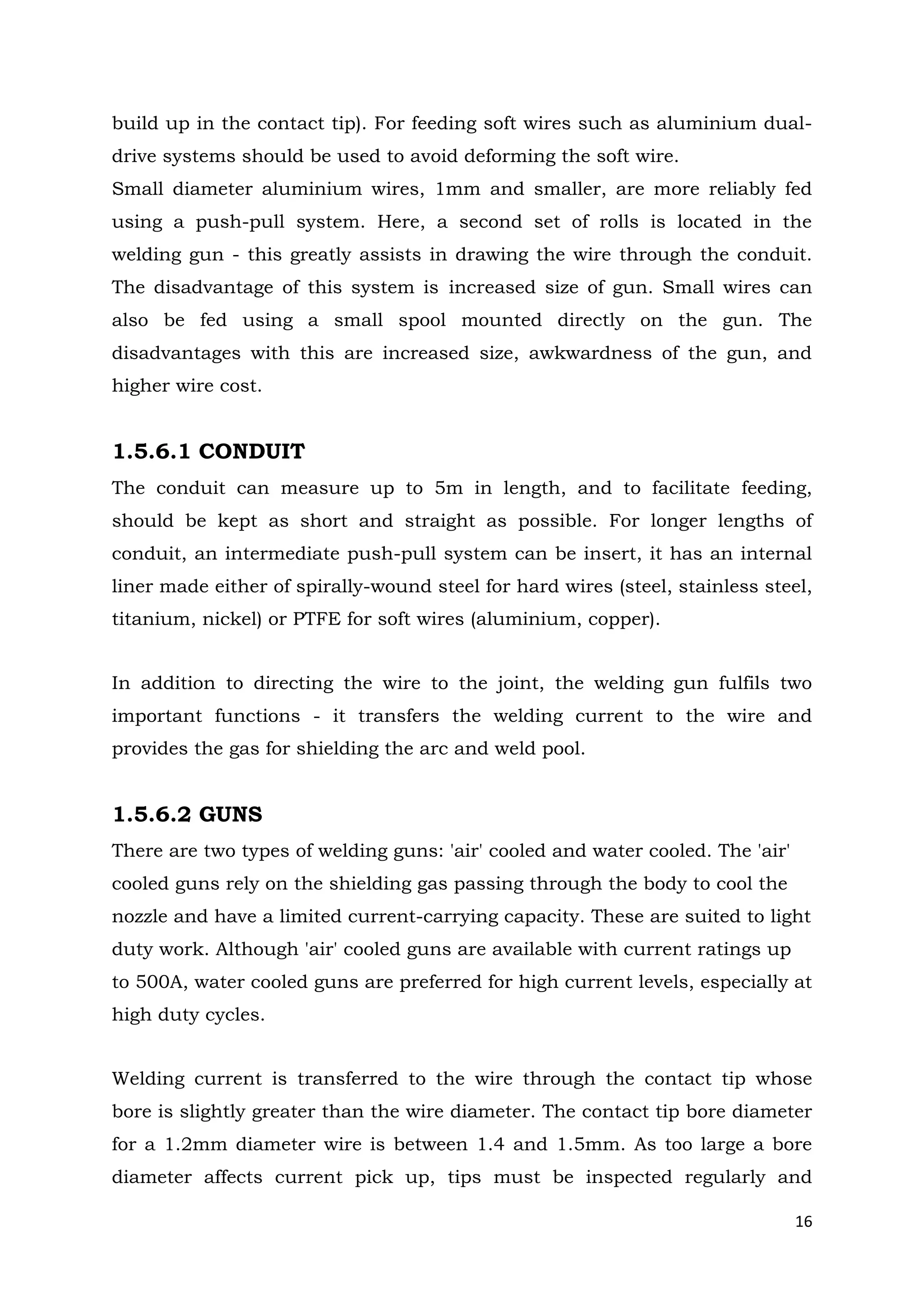 16
build up in the contact tip). For feeding soft wires such as aluminium dual-
drive systems should be used to avoid deforming the soft wire.
Small diameter aluminium wires, 1mm and smaller, are more reliably fed
using a push-pull system. Here, a second set of rolls is located in the
welding gun - this greatly assists in drawing the wire through the conduit.
The disadvantage of this system is increased size of gun. Small wires can
also be fed using a small spool mounted directly on the gun. The
disadvantages with this are increased size, awkwardness of the gun, and
higher wire cost.
1.5.6.1 CONDUIT
The conduit can measure up to 5m in length, and to facilitate feeding,
should be kept as short and straight as possible. For longer lengths of
conduit, an intermediate push-pull system can be insert, it has an internal
liner made either of spirally-wound steel for hard wires (steel, stainless steel,
titanium, nickel) or PTFE for soft wires (aluminium, copper).
In addition to directing the wire to the joint, the welding gun fulfils two
important functions - it transfers the welding current to the wire and
provides the gas for shielding the arc and weld pool.
1.5.6.2 GUNS
There are two types of welding guns: 'air' cooled and water cooled. The 'air'
cooled guns rely on the shielding gas passing through the body to cool the
nozzle and have a limited current-carrying capacity. These are suited to light
duty work. Although 'air' cooled guns are available with current ratings up
to 500A, water cooled guns are preferred for high current levels, especially at
high duty cycles.
Welding current is transferred to the wire through the contact tip whose
bore is slightly greater than the wire diameter. The contact tip bore diameter
for a 1.2mm diameter wire is between 1.4 and 1.5mm. As too large a bore
diameter affects current pick up, tips must be inspected regularly and
 
