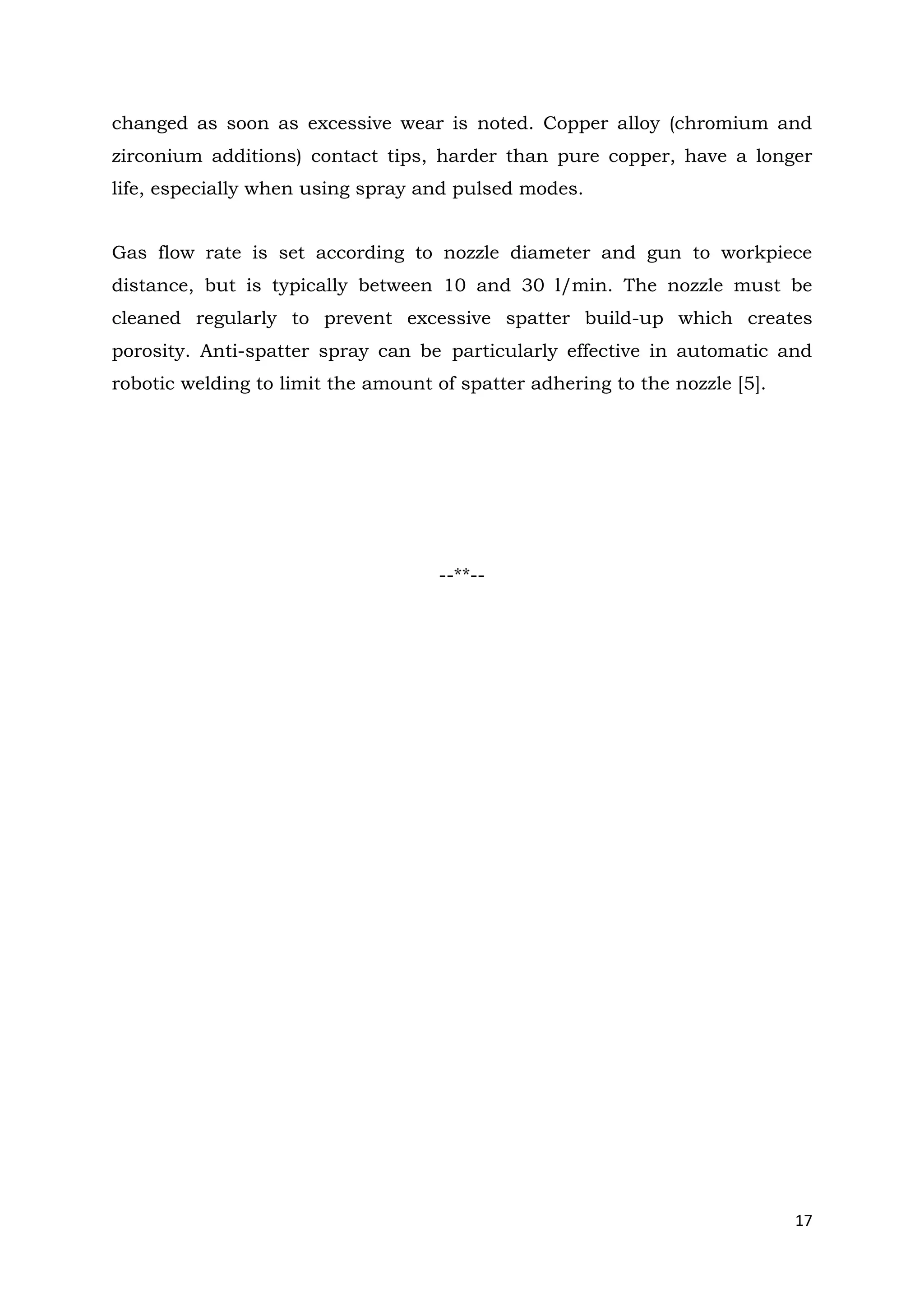 17
changed as soon as excessive wear is noted. Copper alloy (chromium and
zirconium additions) contact tips, harder than pure copper, have a longer
life, especially when using spray and pulsed modes.
Gas flow rate is set according to nozzle diameter and gun to workpiece
distance, but is typically between 10 and 30 l/min. The nozzle must be
cleaned regularly to prevent excessive spatter build-up which creates
porosity. Anti-spatter spray can be particularly effective in automatic and
robotic welding to limit the amount of spatter adhering to the nozzle [5].
--**--
 