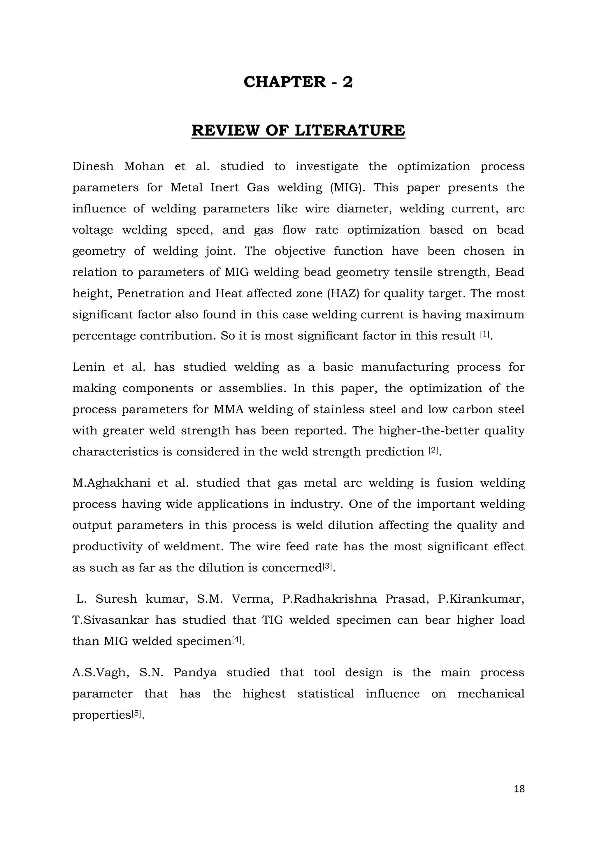 18
CHAPTER - 2
REVIEW OF LITERATURE
Dinesh Mohan et al. studied to investigate the optimization process
parameters for Metal Inert Gas welding (MIG). This paper presents the
influence of welding parameters like wire diameter, welding current, arc
voltage welding speed, and gas flow rate optimization based on bead
geometry of welding joint. The objective function have been chosen in
relation to parameters of MIG welding bead geometry tensile strength, Bead
height, Penetration and Heat affected zone (HAZ) for quality target. The most
significant factor also found in this case welding current is having maximum
percentage contribution. So it is most significant factor in this result [1].
Lenin et al. has studied welding as a basic manufacturing process for
making components or assemblies. In this paper, the optimization of the
process parameters for MMA welding of stainless steel and low carbon steel
with greater weld strength has been reported. The higher-the-better quality
characteristics is considered in the weld strength prediction [2].
M.Aghakhani et al. studied that gas metal arc welding is fusion welding
process having wide applications in industry. One of the important welding
output parameters in this process is weld dilution affecting the quality and
productivity of weldment. The wire feed rate has the most significant effect
as such as far as the dilution is concerned[3].
L. Suresh kumar, S.M. Verma, P.Radhakrishna Prasad, P.Kirankumar,
T.Sivasankar has studied that TIG welded specimen can bear higher load
than MIG welded specimen[4].
A.S.Vagh, S.N. Pandya studied that tool design is the main process
parameter that has the highest statistical influence on mechanical
properties[5].
 
