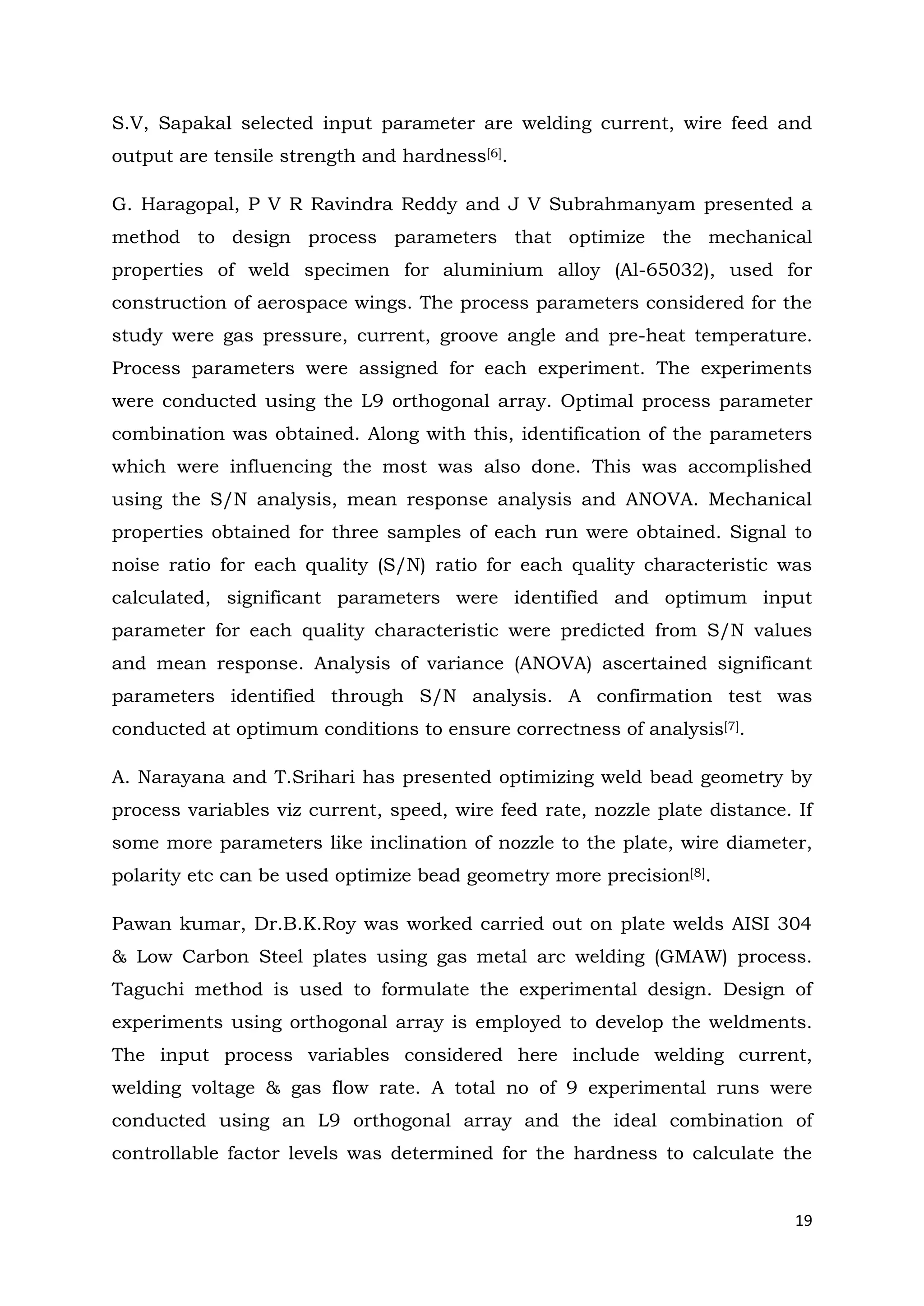 19
S.V, Sapakal selected input parameter are welding current, wire feed and
output are tensile strength and hardness[6].
G. Haragopal, P V R Ravindra Reddy and J V Subrahmanyam presented a
method to design process parameters that optimize the mechanical
properties of weld specimen for aluminium alloy (Al-65032), used for
construction of aerospace wings. The process parameters considered for the
study were gas pressure, current, groove angle and pre-heat temperature.
Process parameters were assigned for each experiment. The experiments
were conducted using the L9 orthogonal array. Optimal process parameter
combination was obtained. Along with this, identification of the parameters
which were influencing the most was also done. This was accomplished
using the S/N analysis, mean response analysis and ANOVA. Mechanical
properties obtained for three samples of each run were obtained. Signal to
noise ratio for each quality (S/N) ratio for each quality characteristic was
calculated, significant parameters were identified and optimum input
parameter for each quality characteristic were predicted from S/N values
and mean response. Analysis of variance (ANOVA) ascertained significant
parameters identified through S/N analysis. A confirmation test was
conducted at optimum conditions to ensure correctness of analysis[7].
A. Narayana and T.Srihari has presented optimizing weld bead geometry by
process variables viz current, speed, wire feed rate, nozzle plate distance. If
some more parameters like inclination of nozzle to the plate, wire diameter,
polarity etc can be used optimize bead geometry more precision[8].
Pawan kumar, Dr.B.K.Roy was worked carried out on plate welds AISI 304
& Low Carbon Steel plates using gas metal arc welding (GMAW) process.
Taguchi method is used to formulate the experimental design. Design of
experiments using orthogonal array is employed to develop the weldments.
The input process variables considered here include welding current,
welding voltage & gas flow rate. A total no of 9 experimental runs were
conducted using an L9 orthogonal array and the ideal combination of
controllable factor levels was determined for the hardness to calculate the
 