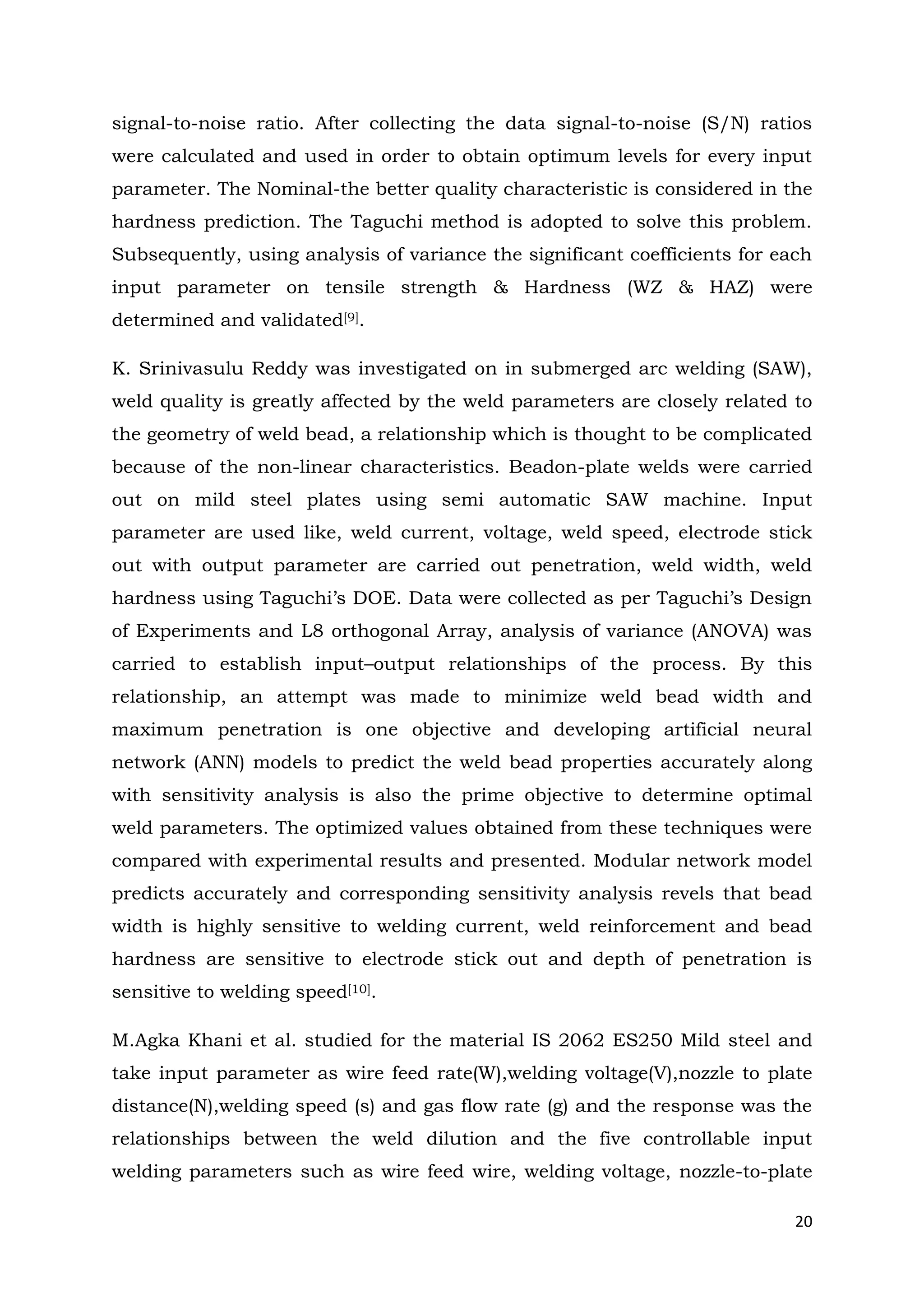 20
signal-to-noise ratio. After collecting the data signal-to-noise (S/N) ratios
were calculated and used in order to obtain optimum levels for every input
parameter. The Nominal-the better quality characteristic is considered in the
hardness prediction. The Taguchi method is adopted to solve this problem.
Subsequently, using analysis of variance the significant coefficients for each
input parameter on tensile strength & Hardness (WZ & HAZ) were
determined and validated[9].
K. Srinivasulu Reddy was investigated on in submerged arc welding (SAW),
weld quality is greatly affected by the weld parameters are closely related to
the geometry of weld bead, a relationship which is thought to be complicated
because of the non-linear characteristics. Beadon-plate welds were carried
out on mild steel plates using semi automatic SAW machine. Input
parameter are used like, weld current, voltage, weld speed, electrode stick
out with output parameter are carried out penetration, weld width, weld
hardness using Taguchi’s DOE. Data were collected as per Taguchi’s Design
of Experiments and L8 orthogonal Array, analysis of variance (ANOVA) was
carried to establish input–output relationships of the process. By this
relationship, an attempt was made to minimize weld bead width and
maximum penetration is one objective and developing artificial neural
network (ANN) models to predict the weld bead properties accurately along
with sensitivity analysis is also the prime objective to determine optimal
weld parameters. The optimized values obtained from these techniques were
compared with experimental results and presented. Modular network model
predicts accurately and corresponding sensitivity analysis revels that bead
width is highly sensitive to welding current, weld reinforcement and bead
hardness are sensitive to electrode stick out and depth of penetration is
sensitive to welding speed[10].
M.Agka Khani et al. studied for the material IS 2062 ES250 Mild steel and
take input parameter as wire feed rate(W),welding voltage(V),nozzle to plate
distance(N),welding speed (s) and gas flow rate (g) and the response was the
relationships between the weld dilution and the five controllable input
welding parameters such as wire feed wire, welding voltage, nozzle-to-plate
 