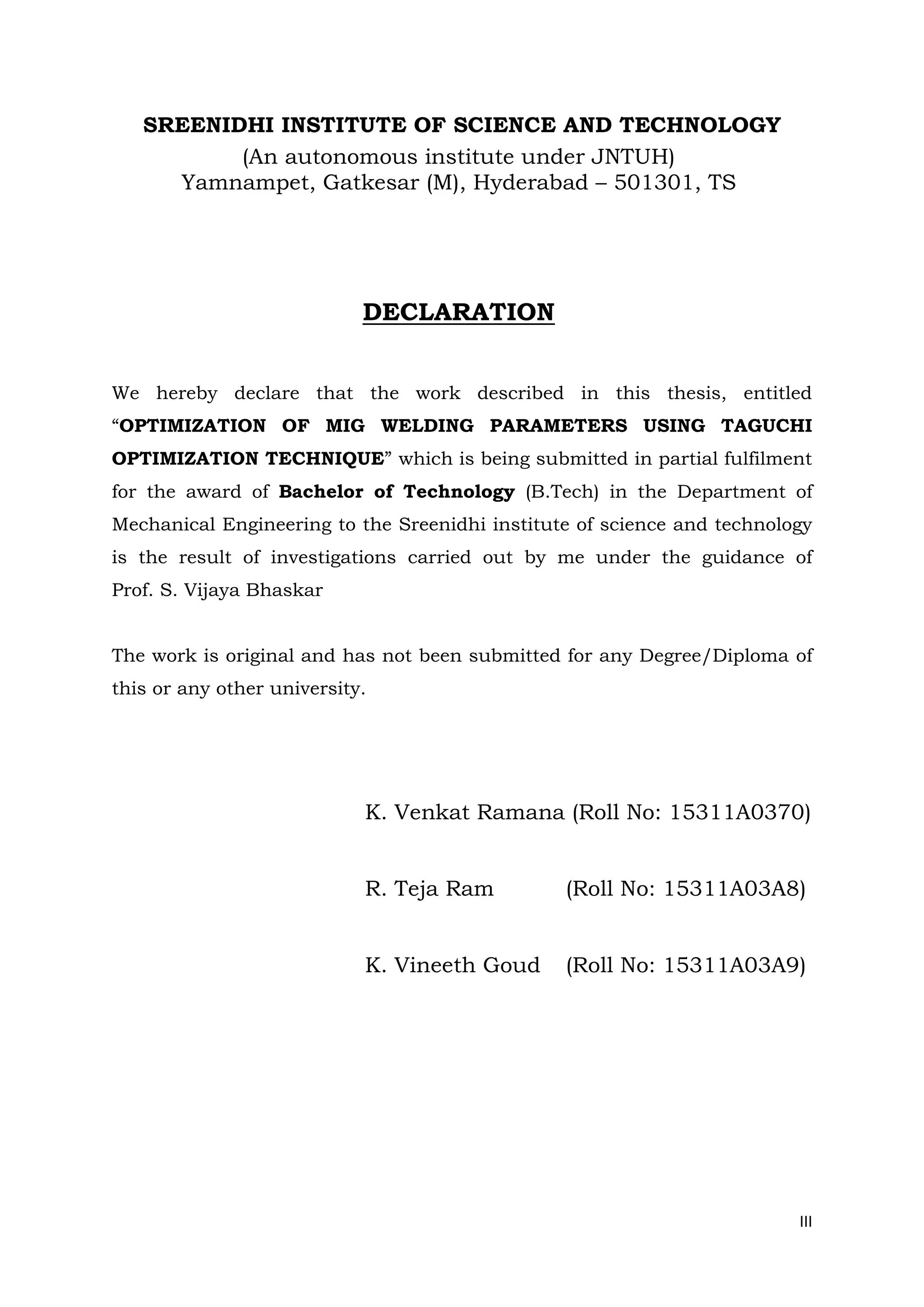 III
SREENIDHI INSTITUTE OF SCIENCE AND TECHNOLOGY
(An autonomous institute under JNTUH)
Yamnampet, Gatkesar (M), Hyderabad – 501301, TS
DECLARATION
We hereby declare that the work described in this thesis, entitled
“OPTIMIZATION OF MIG WELDING PARAMETERS USING TAGUCHI
OPTIMIZATION TECHNIQUE” which is being submitted in partial fulfilment
for the award of Bachelor of Technology (B.Tech) in the Department of
Mechanical Engineering to the Sreenidhi institute of science and technology
is the result of investigations carried out by me under the guidance of
Prof. S. Vijaya Bhaskar
The work is original and has not been submitted for any Degree/Diploma of
this or any other university.
K. Venkat Ramana (Roll No: 15311A0370)
R. Teja Ram (Roll No: 15311A03A8)
K. Vineeth Goud (Roll No: 15311A03A9)
 