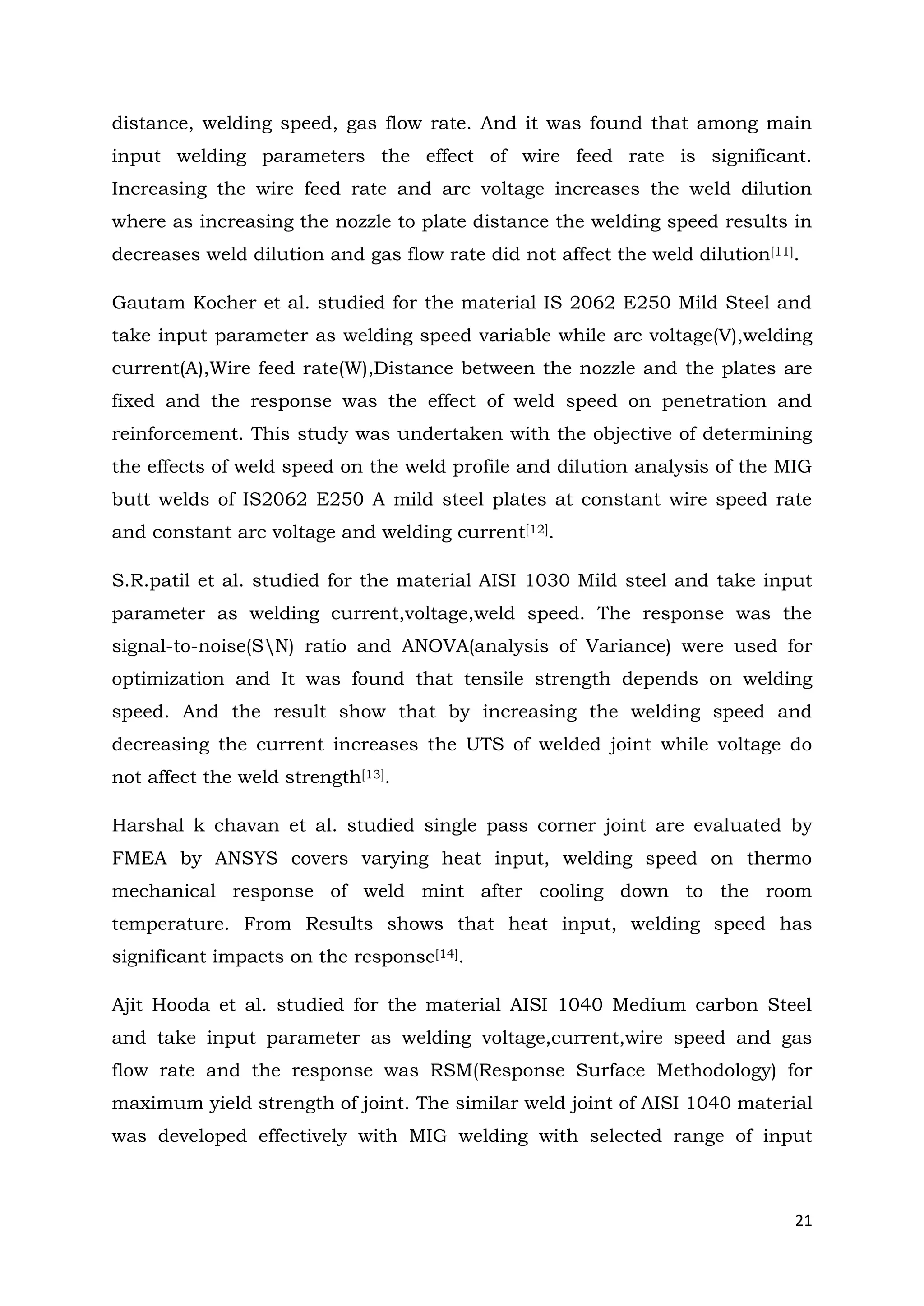 21
distance, welding speed, gas flow rate. And it was found that among main
input welding parameters the effect of wire feed rate is significant.
Increasing the wire feed rate and arc voltage increases the weld dilution
where as increasing the nozzle to plate distance the welding speed results in
decreases weld dilution and gas flow rate did not affect the weld dilution[11].
Gautam Kocher et al. studied for the material IS 2062 E250 Mild Steel and
take input parameter as welding speed variable while arc voltage(V),welding
current(A),Wire feed rate(W),Distance between the nozzle and the plates are
fixed and the response was the effect of weld speed on penetration and
reinforcement. This study was undertaken with the objective of determining
the effects of weld speed on the weld profile and dilution analysis of the MIG
butt welds of IS2062 E250 A mild steel plates at constant wire speed rate
and constant arc voltage and welding current[12].
S.R.patil et al. studied for the material AISI 1030 Mild steel and take input
parameter as welding current,voltage,weld speed. The response was the
signal-to-noise(SN) ratio and ANOVA(analysis of Variance) were used for
optimization and It was found that tensile strength depends on welding
speed. And the result show that by increasing the welding speed and
decreasing the current increases the UTS of welded joint while voltage do
not affect the weld strength[13].
Harshal k chavan et al. studied single pass corner joint are evaluated by
FMEA by ANSYS covers varying heat input, welding speed on thermo
mechanical response of weld mint after cooling down to the room
temperature. From Results shows that heat input, welding speed has
significant impacts on the response[14].
Ajit Hooda et al. studied for the material AISI 1040 Medium carbon Steel
and take input parameter as welding voltage,current,wire speed and gas
flow rate and the response was RSM(Response Surface Methodology) for
maximum yield strength of joint. The similar weld joint of AISI 1040 material
was developed effectively with MIG welding with selected range of input
 