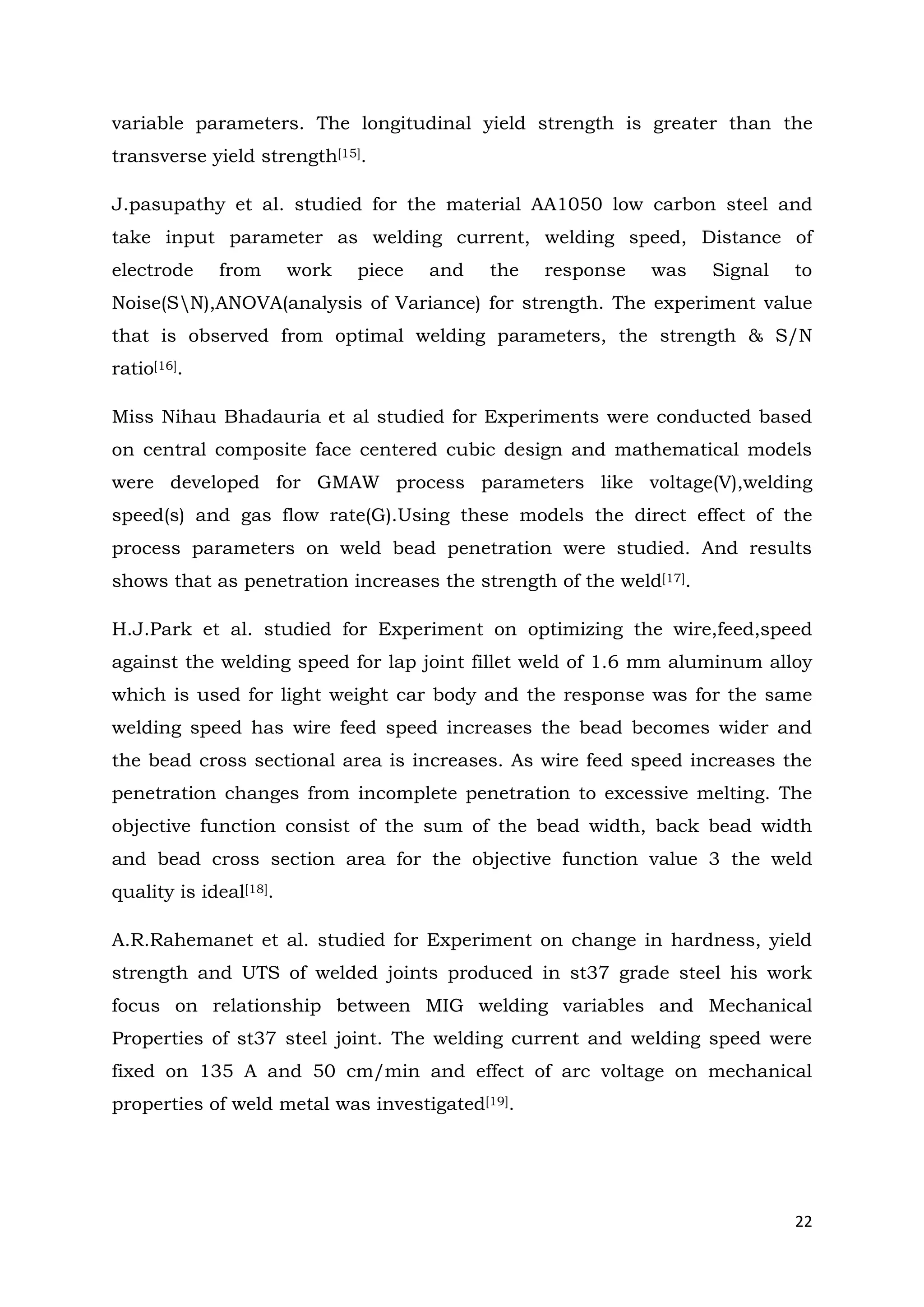 22
variable parameters. The longitudinal yield strength is greater than the
transverse yield strength[15].
J.pasupathy et al. studied for the material AA1050 low carbon steel and
take input parameter as welding current, welding speed, Distance of
electrode from work piece and the response was Signal to
Noise(SN),ANOVA(analysis of Variance) for strength. The experiment value
that is observed from optimal welding parameters, the strength & S/N
ratio[16].
Miss Nihau Bhadauria et al studied for Experiments were conducted based
on central composite face centered cubic design and mathematical models
were developed for GMAW process parameters like voltage(V),welding
speed(s) and gas flow rate(G).Using these models the direct effect of the
process parameters on weld bead penetration were studied. And results
shows that as penetration increases the strength of the weld[17].
H.J.Park et al. studied for Experiment on optimizing the wire,feed,speed
against the welding speed for lap joint fillet weld of 1.6 mm aluminum alloy
which is used for light weight car body and the response was for the same
welding speed has wire feed speed increases the bead becomes wider and
the bead cross sectional area is increases. As wire feed speed increases the
penetration changes from incomplete penetration to excessive melting. The
objective function consist of the sum of the bead width, back bead width
and bead cross section area for the objective function value 3 the weld
quality is ideal[18].
A.R.Rahemanet et al. studied for Experiment on change in hardness, yield
strength and UTS of welded joints produced in st37 grade steel his work
focus on relationship between MIG welding variables and Mechanical
Properties of st37 steel joint. The welding current and welding speed were
fixed on 135 A and 50 cm/min and effect of arc voltage on mechanical
properties of weld metal was investigated[19].
 