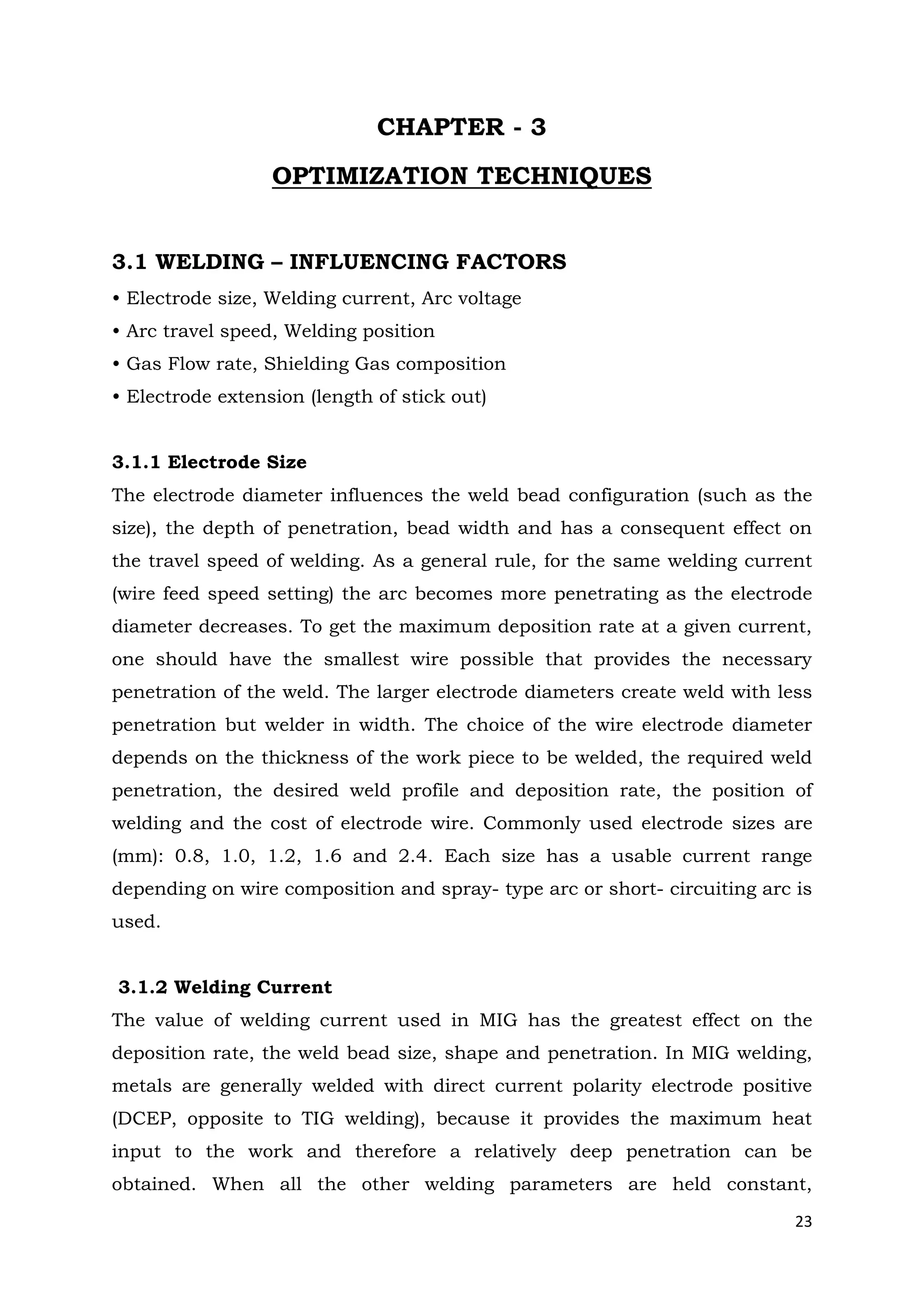 23
CHAPTER - 3
OPTIMIZATION TECHNIQUES
3.1 WELDING – INFLUENCING FACTORS
• Electrode size, Welding current, Arc voltage
• Arc travel speed, Welding position
• Gas Flow rate, Shielding Gas composition
• Electrode extension (length of stick out)
3.1.1 Electrode Size
The electrode diameter influences the weld bead configuration (such as the
size), the depth of penetration, bead width and has a consequent effect on
the travel speed of welding. As a general rule, for the same welding current
(wire feed speed setting) the arc becomes more penetrating as the electrode
diameter decreases. To get the maximum deposition rate at a given current,
one should have the smallest wire possible that provides the necessary
penetration of the weld. The larger electrode diameters create weld with less
penetration but welder in width. The choice of the wire electrode diameter
depends on the thickness of the work piece to be welded, the required weld
penetration, the desired weld profile and deposition rate, the position of
welding and the cost of electrode wire. Commonly used electrode sizes are
(mm): 0.8, 1.0, 1.2, 1.6 and 2.4. Each size has a usable current range
depending on wire composition and spray- type arc or short- circuiting arc is
used.
3.1.2 Welding Current
The value of welding current used in MIG has the greatest effect on the
deposition rate, the weld bead size, shape and penetration. In MIG welding,
metals are generally welded with direct current polarity electrode positive
(DCEP, opposite to TIG welding), because it provides the maximum heat
input to the work and therefore a relatively deep penetration can be
obtained. When all the other welding parameters are held constant,
 
