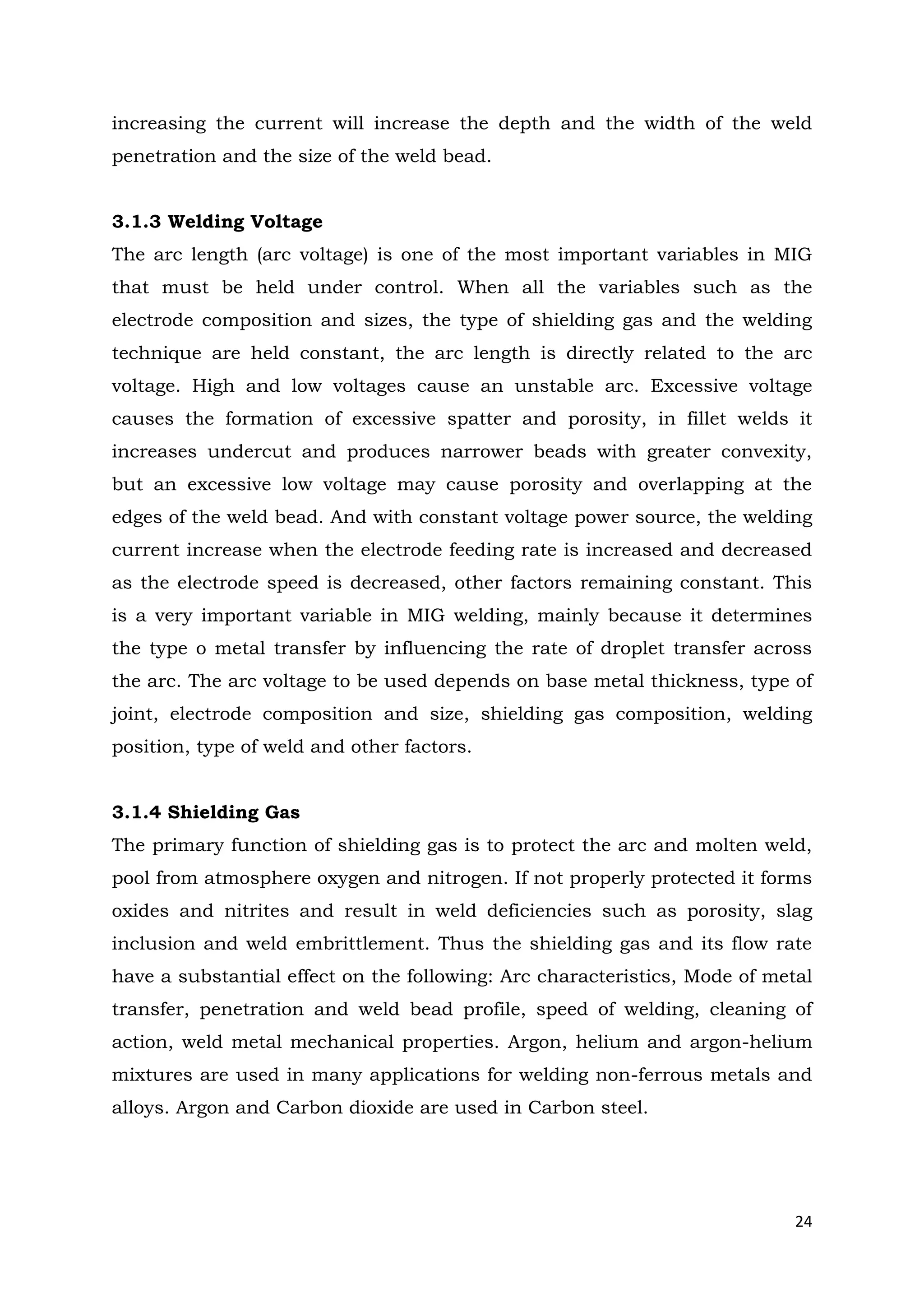 24
increasing the current will increase the depth and the width of the weld
penetration and the size of the weld bead.
3.1.3 Welding Voltage
The arc length (arc voltage) is one of the most important variables in MIG
that must be held under control. When all the variables such as the
electrode composition and sizes, the type of shielding gas and the welding
technique are held constant, the arc length is directly related to the arc
voltage. High and low voltages cause an unstable arc. Excessive voltage
causes the formation of excessive spatter and porosity, in fillet welds it
increases undercut and produces narrower beads with greater convexity,
but an excessive low voltage may cause porosity and overlapping at the
edges of the weld bead. And with constant voltage power source, the welding
current increase when the electrode feeding rate is increased and decreased
as the electrode speed is decreased, other factors remaining constant. This
is a very important variable in MIG welding, mainly because it determines
the type o metal transfer by influencing the rate of droplet transfer across
the arc. The arc voltage to be used depends on base metal thickness, type of
joint, electrode composition and size, shielding gas composition, welding
position, type of weld and other factors.
3.1.4 Shielding Gas
The primary function of shielding gas is to protect the arc and molten weld,
pool from atmosphere oxygen and nitrogen. If not properly protected it forms
oxides and nitrites and result in weld deficiencies such as porosity, slag
inclusion and weld embrittlement. Thus the shielding gas and its flow rate
have a substantial effect on the following: Arc characteristics, Mode of metal
transfer, penetration and weld bead profile, speed of welding, cleaning of
action, weld metal mechanical properties. Argon, helium and argon-helium
mixtures are used in many applications for welding non-ferrous metals and
alloys. Argon and Carbon dioxide are used in Carbon steel.
 